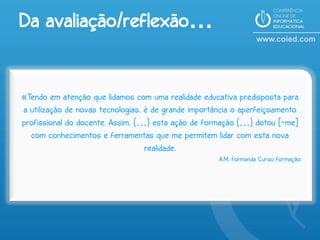 Da avaliação/reflexão…


«Tendo em atenção que lidamos com uma realidade educativa predisposta para
a utilização de novas tecnologias, é de grande importância o aperfeiçoamento
profissional do docente. Assim, (…) esta ação de formação (…) dotou [-me]
  com conhecimentos e ferramentas que me permitem lidar com esta nova
                                   realidade.
                                                      A.M, formanda Curso formação
 