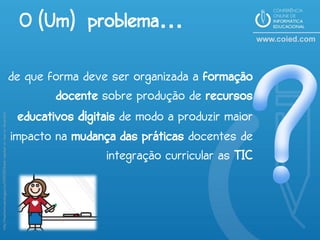 O (Um) problema…

                                                                            de que forma deve ser organizada a formação
                                                                                     docente sobre produção de recursos
                                                                              educativos digitais de modo a produzir maior
http://teachermuse.blogspot.pt/2010/05/thank-teacher-or-two-or-three.html




                                                                            impacto na mudança das práticas docentes de
                                                                                               integração curricular as TIC
 