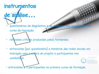 instrumentos
de análise…
- questionários de diagnóstico e de avaliação dos workshops e do
  curso de formação

- reflexões críticas produzidas pelos formandos

- entrevistas (por questionário) a membros das redes sociais em
  interação com a autora do projeto e participantes nos
  workshops

- entrevistas a 3 participantes no primeiro curso de formação.
 