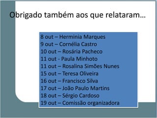 Obrigado também aos que relataram…

       8 out – Herminia Marques
       9 out – Cornélia Castro
       10 out – Rosária Pacheco
       11 out - Paula Minhoto
       11 out – Rosalina Simões Nunes
       15 out – Teresa Oliveira
       16 out – Francisco Silva
       17 out – João Paulo Martins
       18 out – Sérgio Cardoso
       19 out – Comissão organizadora
 