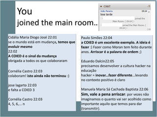 You
     joined the main room…
Cidália Maria Diogo José 22:01          Paulo Simões 22:04
se o mundo está em mudança, temos que   a COIED é um excelente exemplo. A ideia é
evoluir mesmo                           fazer :) Fazer como Moran tem feito durante
22:02                                   anos. Arriscar é a palavra de ordem ;)
A COIED é o sinal da mudança
obrigada a todos os que colaboraram     Eduardo Dalcin22:05
                                        precisamos desenvolver a cultura hacker na
Cornélia Castro 22:03                   educação
colaboram! isto ainda não terminou :)   hacker = inovar...fazer diferente...levando
                                        no contexto positivo é claro
jose lagarto 22:03
e falta a COIED 3                       Manuela Maria Sá Cachada Baptista 22:06
                                        Sim, vale a pena arriscar: por vezes não
Cornélia Castro 22:03                   imaginamos o quanto vai ser acolhido como
4, 5, 6,... n                           importante aquilo que temos para dar
                                        (transmitir).
 
