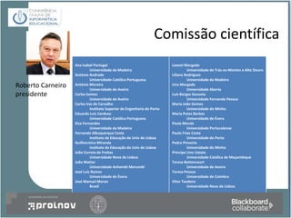 Comissão científica
                   Ana Isabel Portugal                                  Leonel Morgado
                            Universidade da Madeira                              Universidade de Trás-os-Montes e Alto Douro
                   António Andrade                                      Liliana Rodrigues
                            Universidade Católica Portuguesa                     Universidade da Madeira
Roberto Carneiro   António Moreira
                            Universidade de Aveiro
                                                                        Lina Morgado
                                                                                 Universidade Aberta
presidente         Carlos Santos                                        Luís Borges Gouveia
                            Universidade de Aveiro                               Universidade Fernando Pessoa
                   Carlos Vaz de Carvalho                               Maria João Gomes
                            Instituto Superior de Engenharia do Porto            Universidade do Minho
                   Eduardo Luís Cardoso                                 Maria Potes Barbas
                            Universidade Católica Portuguesa                     Universidade de Évora
                   Elsa Fernandes                                       Paula Morais
                            Universidade da Madeira                              Universidade Portucalense
                   Fernando Albuquerque Costa                           Paulo Frias Costa
                            Instituto de Educação da Univ de Lisboa              Universidade do Porto
                   Guilhermina Miranda                                  Pedro Pimenta
                            Instituto de Educação da Univ de Lisboa              Universidade do Minho
                   João Correia de Freitas                              Principe Lino Uataia
                            Universidade Nova de Lisboa                          Universidade Católica de Moçambique
                   João Mattar                                          Teresa Bettencourt
                            Universidade Anhembi Morumbi                         Universidade de Aveiro
                   José Luís Ramos                                      Teresa Pessoa
                            Universidade de Évora                                Universidade de Coimbra
                   José Manuel Moran                                    Vitor Teodoro
                            Brasil                                               Universidade Nova de Lisboa
 