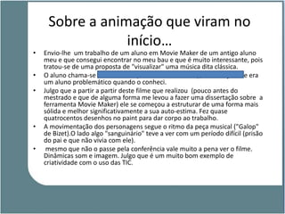 Sobre a animação que viram no
                 início…
•   Envio-lhe um trabalho de um aluno em Movie Maker de um antigo aluno
    meu e que consegui encontrar no meu bau e que é muito interessante, pois
    tratou-se de uma proposta de "visualizar" uma música dita clássica.
•   O aluno chama-se Samuel Silva (na altura no 6.º ano), das Alcáçovas e era
    um aluno problemático quando o conheci.
•   Julgo que a partir a partir deste filme que realizou (pouco antes do
    mestrado e que de alguma forma me levou a fazer uma dissertação sobre a
    ferramenta Movie Maker) ele se começou a estruturar de uma forma mais
    sólida e melhor significativamente a sua auto-estima. Fez quase
    quatrocentos desenhos no paint para dar corpo ao trabalho.
•   A movimentação dos personagens segue o ritmo da peça musical ("Galop"
    de Bizet).O lado algo "sanguinário" teve a ver com um período difícil (prisão
    do pai e que não vivia com ele).
•    mesmo que não o passe pela conferência vale muito a pena ver o filme.
    Dinâmicas som e imagem. Julgo que é um muito bom exemplo de
    criatividade com o uso das TIC.
 