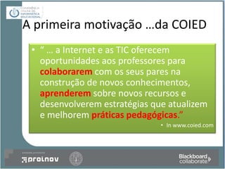 A primeira motivação …da COIED
 • “ … a Internet e as TIC oferecem
   oportunidades aos professores para
   colaborarem com os seus pares na
   construção de novos conhecimentos,
   aprenderem sobre novos recursos e
   desenvolverem estratégias que atualizem
   e melhorem práticas pedagógicas.”
                               • In www.coied.com
 