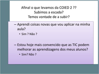 Afinal o que levamos da COIED 2 ??
             Subimos a escada?
        Temos vontade de a subir?
– Aprendi coisas novas que vou aplicar na minha
  aula?
   • Sim ? Não ?


– Estou hoje mais convencido que as TIC podem
  melhorar as aprendizagens dos meus alunos?
   • Sim? Não ?
 
