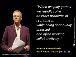 “When we play games
                                                    we rapidly solve
                                                    abstract problems in




                                                                                     Steve Wheeler, Plymouth University, 2012
                                                    real time ...
                                                    while being continually
                                                    assessed ...
                                                    and often working
                                                    collaboratively..”

                                                    -Graham Brown-Martin
                                                    Head Teacher Update (Jan 2012)
http://www.flickr.com/photos/mrjorgen/5351521340/
 