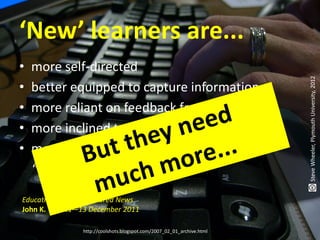 ‘New’ learners are...
•   more self-directed




                                                                        Steve Wheeler, Plymouth University, 2012
•   better equipped to capture information
•   more reliant on feedback from peers
•   more inclined to collaborate
•   more oriented toward being their own
    “nodes of production”.

Education Trends | Featured News
John K. Waters—13 December 2011

                http://coolshots.blogspot.com/2007_02_01_archive.html
 