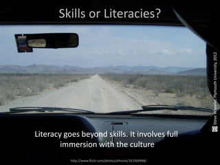 Skills or Literacies?




                                                             Steve Wheeler, Plymouth University, 2012
Literacy goes beyond skills. It involves full
        immersion with the culture
           http://www.flickr.com/photos/afronie/161969948/
 