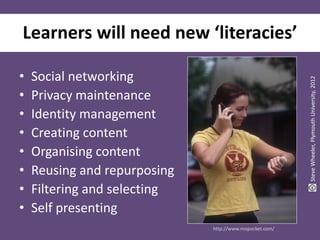 Learners will need new ‘literacies’

•   Social networking




                                                         Steve Wheeler, Plymouth University, 2012
•   Privacy maintenance
•   Identity management
•   Creating content
•   Organising content
•   Reusing and repurposing
•   Filtering and selecting
•   Self presenting
                              http://www.mopocket.com/
 