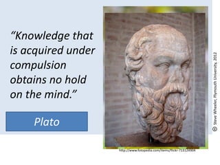 “Knowledge that
is acquired under




                                                                      Steve Wheeler, Plymouth University, 2012
compulsion
obtains no hold
on the mind.”

     Plato
- Socrates
                    http://www.fotopedia.com/items/flickr-713124904
 