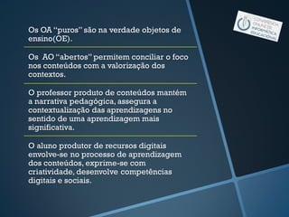 Os OA “puros” são na verdade objetos de
ensino(OE).
Os AO “abertos” permitem conciliar o foco
nos conteúdos com a valorização dos
contextos.
O professor produto de conteúdos mantém
a narrativa pedagógica, assegura a
contextualização das aprendizagens no
sentido de uma aprendizagem mais
significativa.
O aluno produtor de recursos digitais
envolve-se no processo de aprendizagem
dos conteúdos, exprime-se com
criatividade, desenvolve competências
digitais e sociais.
 