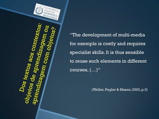 “The development of multi-media
for exemple is costly and requires
specialist skills. It is thus sensible
to reuse such elements in different
courses, (…)“
(Weller, Pegler & Mason; 2003, p.3)
 