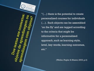 “(…) there is the potential to create
personalized courses for individuals
(…). Such objects can be assembled
‘on the fly’ and are tagged according
to the criteria that might be
informative for a personalized
approach, such as learning style,
level, key words, learning outcomes,
etc.”
(Weller, Pegler & Mason; 2003,p.4)
 