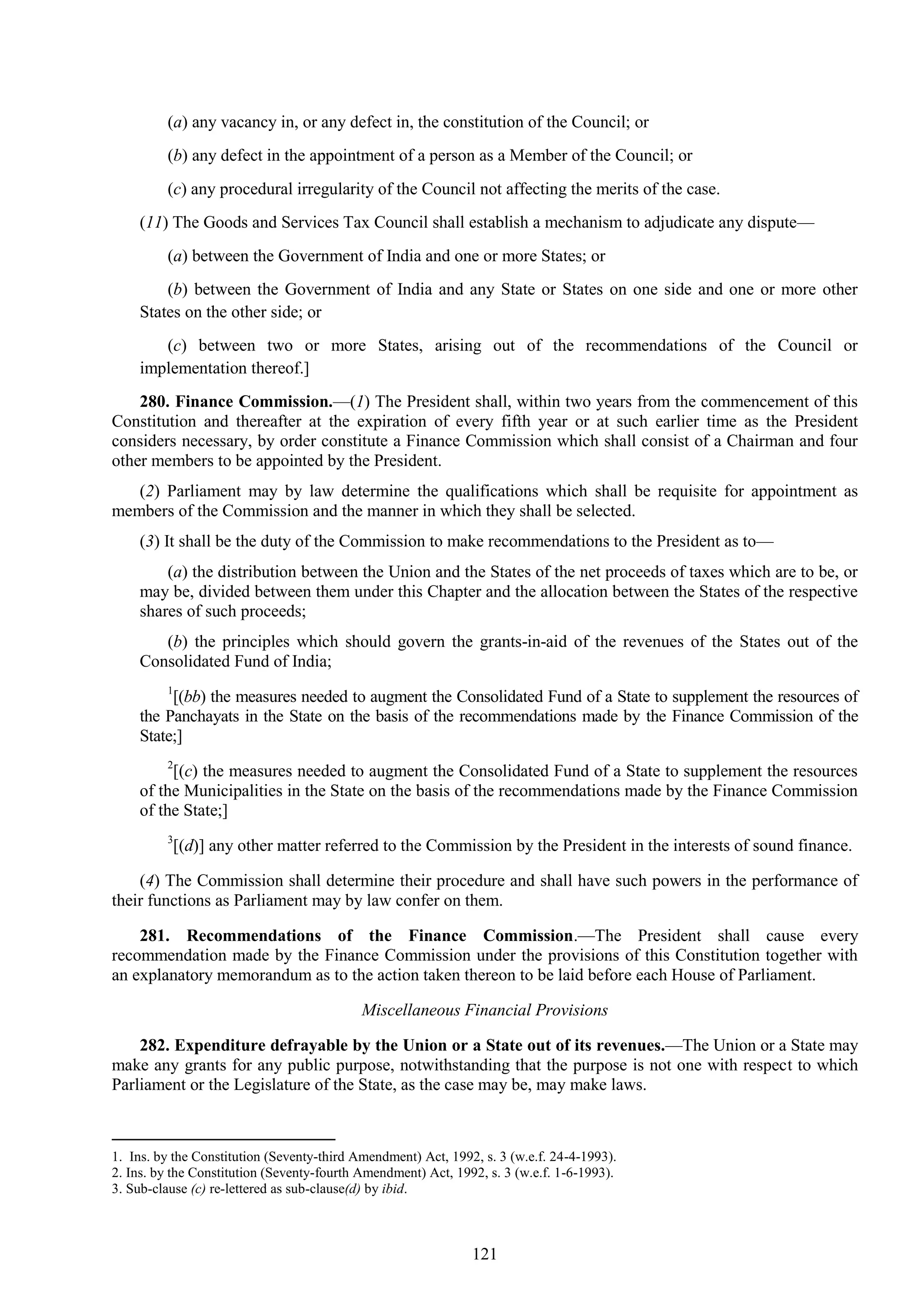 121
(a) any vacancy in, or any defect in, the constitution of the Council; or
(b) any defect in the appointment of a person as a Member of the Council; or
(c) any procedural irregularity of the Council not affecting the merits of the case.
(11) The Goods and Services Tax Council shall establish a mechanism to adjudicate any dispute—
(a) between the Government of India and one or more States; or
(b) between the Government of India and any State or States on one side and one or more other
States on the other side; or
(c) between two or more States, arising out of the recommendations of the Council or
implementation thereof.]
280. Finance Commission.—(1) The President shall, within two years from the commencement of this
Constitution and thereafter at the expiration of every fifth year or at such earlier time as the President
considers necessary, by order constitute a Finance Commission which shall consist of a Chairman and four
other members to be appointed by the President.
(2) Parliament may by law determine the qualifications which shall be requisite for appointment as
members of the Commission and the manner in which they shall be selected.
(3) It shall be the duty of the Commission to make recommendations to the President as to—
(a) the distribution between the Union and the States of the net proceeds of taxes which are to be, or
may be, divided between them under this Chapter and the allocation between the States of the respective
shares of such proceeds;
(b) the principles which should govern the grants-in-aid of the revenues of the States out of the
Consolidated Fund of India;
1
[(bb) the measures needed to augment the Consolidated Fund of a State to supplement the resources of
the Panchayats in the State on the basis of the recommendations made by the Finance Commission of the
State;]
2
[(c) the measures needed to augment the Consolidated Fund of a State to supplement the resources
of the Municipalities in the State on the basis of the recommendations made by the Finance Commission
of the State;]
3
[(d)] any other matter referred to the Commission by the President in the interests of sound finance.
(4) The Commission shall determine their procedure and shall have such powers in the performance of
their functions as Parliament may by law confer on them.
281. Recommendations of the Finance Commission.—The President shall cause every
recommendation made by the Finance Commission under the provisions of this Constitution together with
an explanatory memorandum as to the action taken thereon to be laid before each House of Parliament.
Miscellaneous Financial Provisions
282. Expenditure defrayable by the Union or a State out of its revenues.—The Union or a State may
make any grants for any public purpose, notwithstanding that the purpose is not one with respect to which
Parliament or the Legislature of the State, as the case may be, may make laws.
1. Ins. by the Constitution (Seventy-third Amendment) Act, 1992, s. 3 (w.e.f. 24-4-1993).
2. Ins. by the Constitution (Seventy-fourth Amendment) Act, 1992, s. 3 (w.e.f. 1-6-1993).
3. Sub-clause (c) re-lettered as sub-clause(d) by ibid.
 