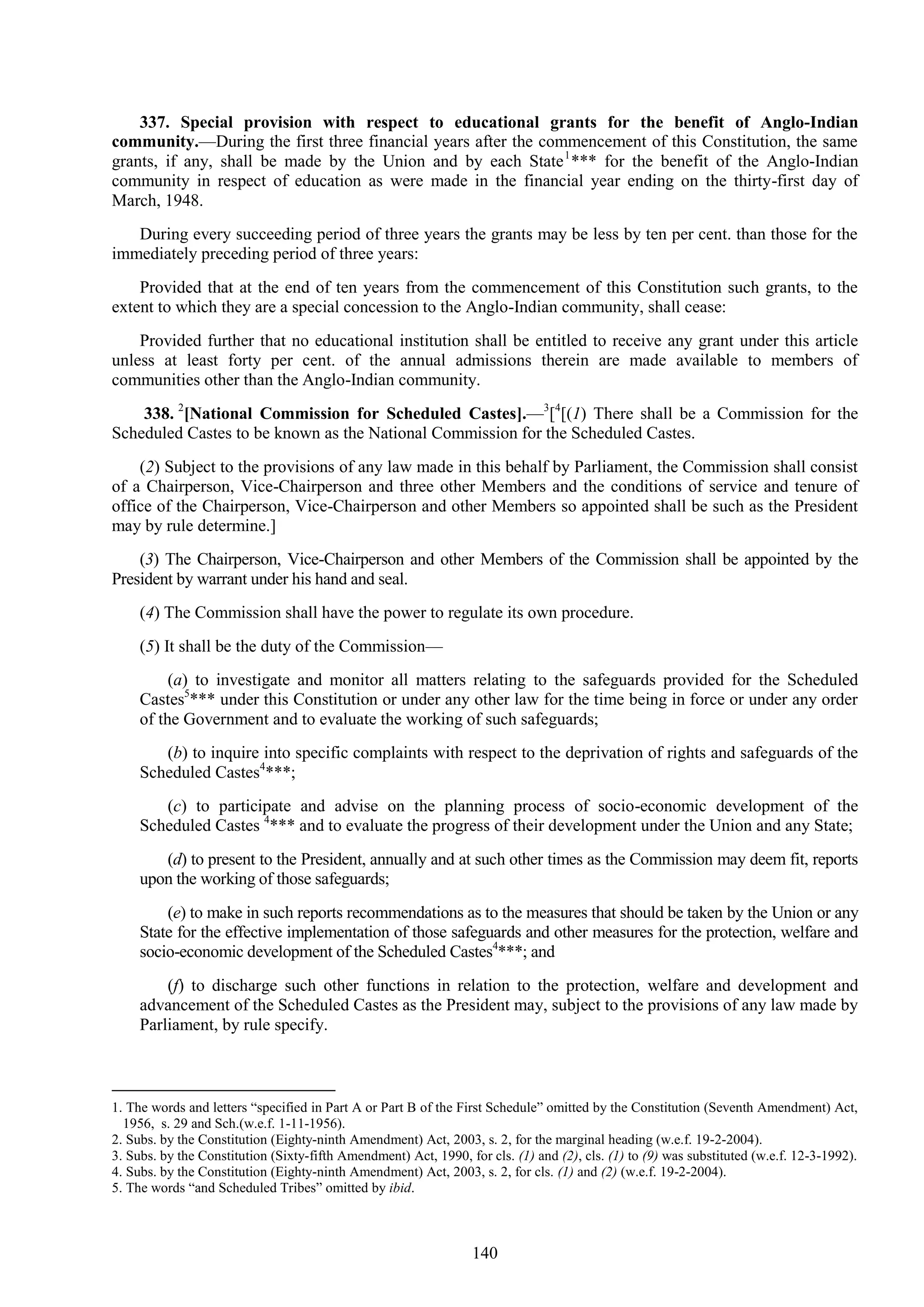 140
337. Special provision with respect to educational grants for the benefit of Anglo-Indian
community.—During the first three financial years after the commencement of this Constitution, the same
grants, if any, shall be made by the Union and by each State1
*** for the benefit of the Anglo-Indian
community in respect of education as were made in the financial year ending on the thirty-first day of
March, 1948.
During every succeeding period of three years the grants may be less by ten per cent. than those for the
immediately preceding period of three years:
Provided that at the end of ten years from the commencement of this Constitution such grants, to the
extent to which they are a special concession to the Anglo-Indian community, shall cease:
Provided further that no educational institution shall be entitled to receive any grant under this article
unless at least forty per cent. of the annual admissions therein are made available to members of
communities other than the Anglo-Indian community.
338. 2
[National Commission for Scheduled Castes].—3
[4
[(1) There shall be a Commission for the
Scheduled Castes to be known as the National Commission for the Scheduled Castes.
(2) Subject to the provisions of any law made in this behalf by Parliament, the Commission shall consist
of a Chairperson, Vice-Chairperson and three other Members and the conditions of service and tenure of
office of the Chairperson, Vice-Chairperson and other Members so appointed shall be such as the President
may by rule determine.]
(3) The Chairperson, Vice-Chairperson and other Members of the Commission shall be appointed by the
President by warrant under his hand and seal.
(4) The Commission shall have the power to regulate its own procedure.
(5) It shall be the duty of the Commission—
(a) to investigate and monitor all matters relating to the safeguards provided for the Scheduled
Castes5
*** under this Constitution or under any other law for the time being in force or under any order
of the Government and to evaluate the working of such safeguards;
(b) to inquire into specific complaints with respect to the deprivation of rights and safeguards of the
Scheduled Castes4
***;
(c) to participate and advise on the planning process of socio-economic development of the
Scheduled Castes 4
*** and to evaluate the progress of their development under the Union and any State;
(d) to present to the President, annually and at such other times as the Commission may deem fit, reports
upon the working of those safeguards;
(e) to make in such reports recommendations as to the measures that should be taken by the Union or any
State for the effective implementation of those safeguards and other measures for the protection, welfare and
socio-economic development of the Scheduled Castes4
***; and
(f) to discharge such other functions in relation to the protection, welfare and development and
advancement of the Scheduled Castes as the President may, subject to the provisions of any law made by
Parliament, by rule specify.
1. The words and letters ―specified in Part A or Part B of the First Schedule‖ omitted by the Constitution (Seventh Amendment) Act,
1956, s. 29 and Sch.(w.e.f. 1-11-1956).
2. Subs. by the Constitution (Eighty-ninth Amendment) Act, 2003, s. 2, for the marginal heading (w.e.f. 19-2-2004).
3. Subs. by the Constitution (Sixty-fifth Amendment) Act, 1990, for cls. (1) and (2), cls. (1) to (9) was substituted (w.e.f. 12-3-1992).
4. Subs. by the Constitution (Eighty-ninth Amendment) Act, 2003, s. 2, for cls. (1) and (2) (w.e.f. 19-2-2004).
5. The words ―and Scheduled Tribes‖ omitted by ibid.
 
