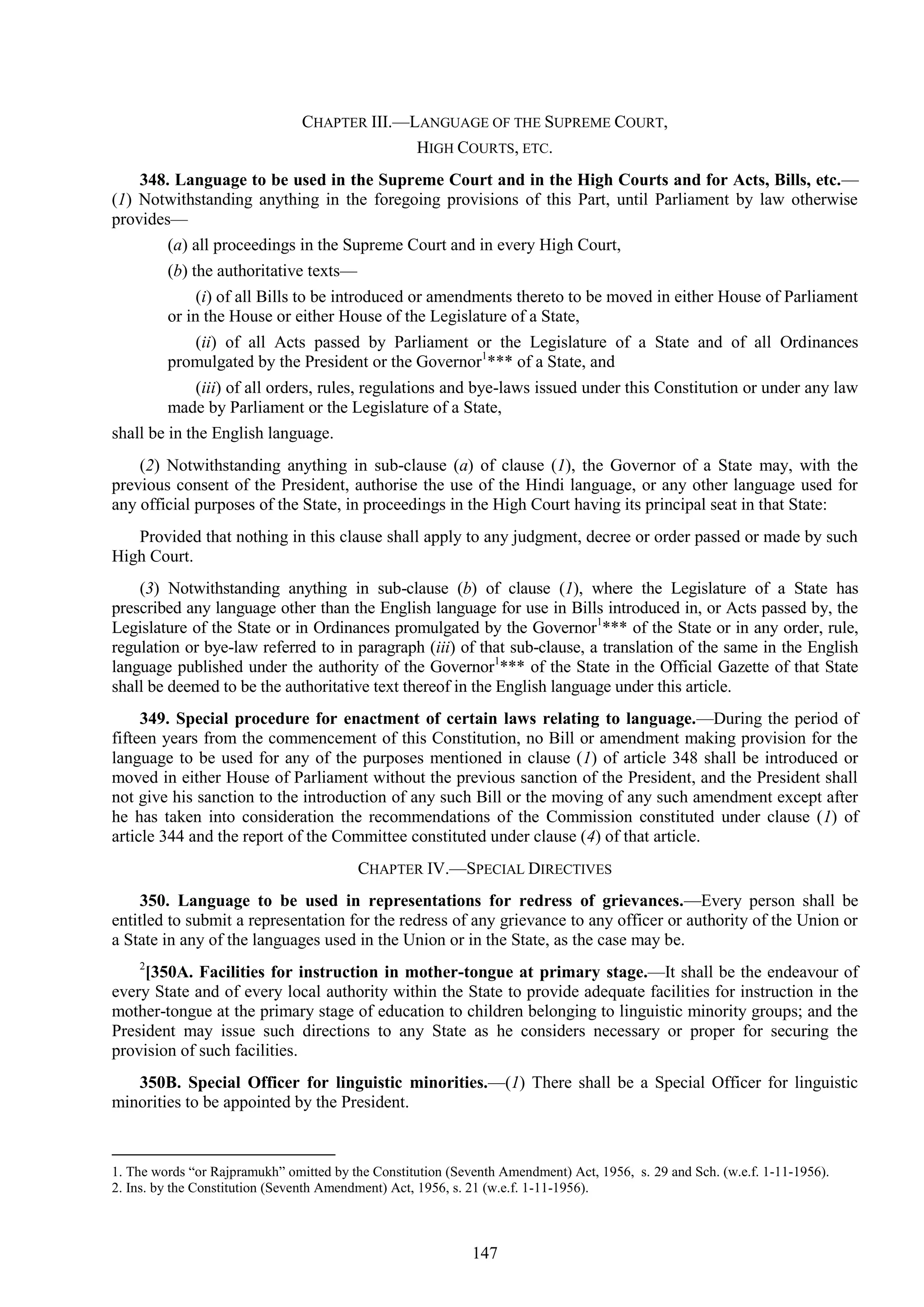 147
CHAPTER III.—LANGUAGE OF THE SUPREME COURT,
HIGH COURTS, ETC.
348. Language to be used in the Supreme Court and in the High Courts and for Acts, Bills, etc.—
(1) Notwithstanding anything in the foregoing provisions of this Part, until Parliament by law otherwise
provides—
(a) all proceedings in the Supreme Court and in every High Court,
(b) the authoritative texts—
(i) of all Bills to be introduced or amendments thereto to be moved in either House of Parliament
or in the House or either House of the Legislature of a State,
(ii) of all Acts passed by Parliament or the Legislature of a State and of all Ordinances
promulgated by the President or the Governor1
*** of a State, and
(iii) of all orders, rules, regulations and bye-laws issued under this Constitution or under any law
made by Parliament or the Legislature of a State,
shall be in the English language.
(2) Notwithstanding anything in sub-clause (a) of clause (1), the Governor of a State may, with the
previous consent of the President, authorise the use of the Hindi language, or any other language used for
any official purposes of the State, in proceedings in the High Court having its principal seat in that State:
Provided that nothing in this clause shall apply to any judgment, decree or order passed or made by such
High Court.
(3) Notwithstanding anything in sub-clause (b) of clause (1), where the Legislature of a State has
prescribed any language other than the English language for use in Bills introduced in, or Acts passed by, the
Legislature of the State or in Ordinances promulgated by the Governor1
*** of the State or in any order, rule,
regulation or bye-law referred to in paragraph (iii) of that sub-clause, a translation of the same in the English
language published under the authority of the Governor1
*** of the State in the Official Gazette of that State
shall be deemed to be the authoritative text thereof in the English language under this article.
349. Special procedure for enactment of certain laws relating to language.—During the period of
fifteen years from the commencement of this Constitution, no Bill or amendment making provision for the
language to be used for any of the purposes mentioned in clause (1) of article 348 shall be introduced or
moved in either House of Parliament without the previous sanction of the President, and the President shall
not give his sanction to the introduction of any such Bill or the moving of any such amendment except after
he has taken into consideration the recommendations of the Commission constituted under clause (1) of
article 344 and the report of the Committee constituted under clause (4) of that article.
CHAPTER IV.—SPECIAL DIRECTIVES
350. Language to be used in representations for redress of grievances.—Every person shall be
entitled to submit a representation for the redress of any grievance to any officer or authority of the Union or
a State in any of the languages used in the Union or in the State, as the case may be.
2
[350A. Facilities for instruction in mother-tongue at primary stage.—It shall be the endeavour of
every State and of every local authority within the State to provide adequate facilities for instruction in the
mother-tongue at the primary stage of education to children belonging to linguistic minority groups; and the
President may issue such directions to any State as he considers necessary or proper for securing the
provision of such facilities.
350B. Special Officer for linguistic minorities.—(1) There shall be a Special Officer for linguistic
minorities to be appointed by the President.
1. The words ―or Rajpramukh‖ omitted by the Constitution (Seventh Amendment) Act, 1956, s. 29 and Sch. (w.e.f. 1-11-1956).
2. Ins. by the Constitution (Seventh Amendment) Act, 1956, s. 21 (w.e.f. 1-11-1956).
 