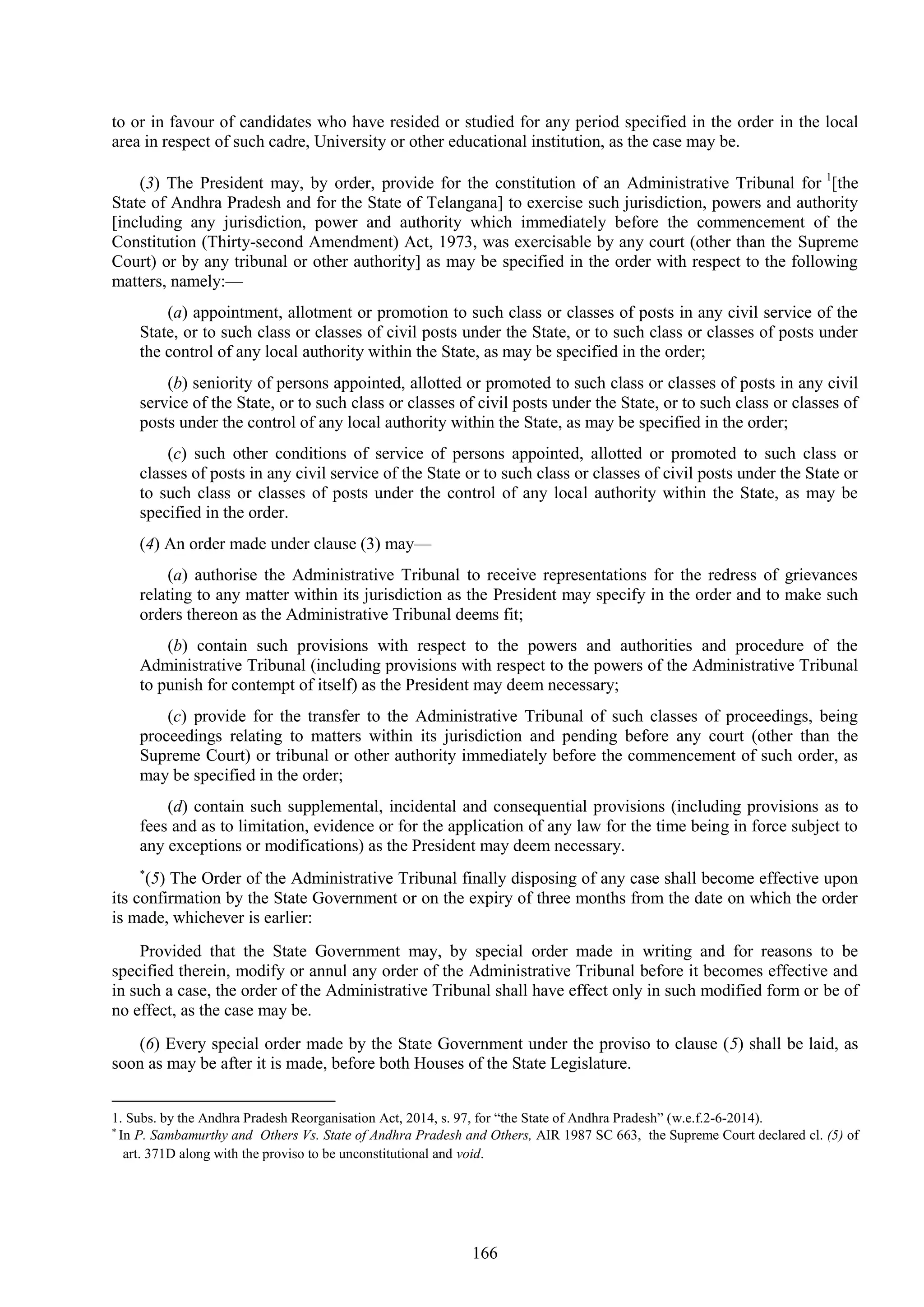 166
to or in favour of candidates who have resided or studied for any period specified in the order in the local
area in respect of such cadre, University or other educational institution, as the case may be.
(3) The President may, by order, provide for the constitution of an Administrative Tribunal for 1
[the
State of Andhra Pradesh and for the State of Telangana] to exercise such jurisdiction, powers and authority
[including any jurisdiction, power and authority which immediately before the commencement of the
Constitution (Thirty-second Amendment) Act, 1973, was exercisable by any court (other than the Supreme
Court) or by any tribunal or other authority] as may be specified in the order with respect to the following
matters, namely:—
(a) appointment, allotment or promotion to such class or classes of posts in any civil service of the
State, or to such class or classes of civil posts under the State, or to such class or classes of posts under
the control of any local authority within the State, as may be specified in the order;
(b) seniority of persons appointed, allotted or promoted to such class or classes of posts in any civil
service of the State, or to such class or classes of civil posts under the State, or to such class or classes of
posts under the control of any local authority within the State, as may be specified in the order;
(c) such other conditions of service of persons appointed, allotted or promoted to such class or
classes of posts in any civil service of the State or to such class or classes of civil posts under the State or
to such class or classes of posts under the control of any local authority within the State, as may be
specified in the order.
(4) An order made under clause (3) may—
(a) authorise the Administrative Tribunal to receive representations for the redress of grievances
relating to any matter within its jurisdiction as the President may specify in the order and to make such
orders thereon as the Administrative Tribunal deems fit;
(b) contain such provisions with respect to the powers and authorities and procedure of the
Administrative Tribunal (including provisions with respect to the powers of the Administrative Tribunal
to punish for contempt of itself) as the President may deem necessary;
(c) provide for the transfer to the Administrative Tribunal of such classes of proceedings, being
proceedings relating to matters within its jurisdiction and pending before any court (other than the
Supreme Court) or tribunal or other authority immediately before the commencement of such order, as
may be specified in the order;
(d) contain such supplemental, incidental and consequential provisions (including provisions as to
fees and as to limitation, evidence or for the application of any law for the time being in force subject to
any exceptions or modifications) as the President may deem necessary.

(5) The Order of the Administrative Tribunal finally disposing of any case shall become effective upon
its confirmation by the State Government or on the expiry of three months from the date on which the order
is made, whichever is earlier:
Provided that the State Government may, by special order made in writing and for reasons to be
specified therein, modify or annul any order of the Administrative Tribunal before it becomes effective and
in such a case, the order of the Administrative Tribunal shall have effect only in such modified form or be of
no effect, as the case may be.
(6) Every special order made by the State Government under the proviso to clause (5) shall be laid, as
soon as may be after it is made, before both Houses of the State Legislature.
1. Subs. by the Andhra Pradesh Reorganisation Act, 2014, s. 97, for ―the State of Andhra Pradesh‖ (w.e.f.2-6-2014).

In P. Sambamurthy and Others Vs. State of Andhra Pradesh and Others, AIR 1987 SC 663, the Supreme Court declared cl. (5) of
art. 371D along with the proviso to be unconstitutional and void.
 