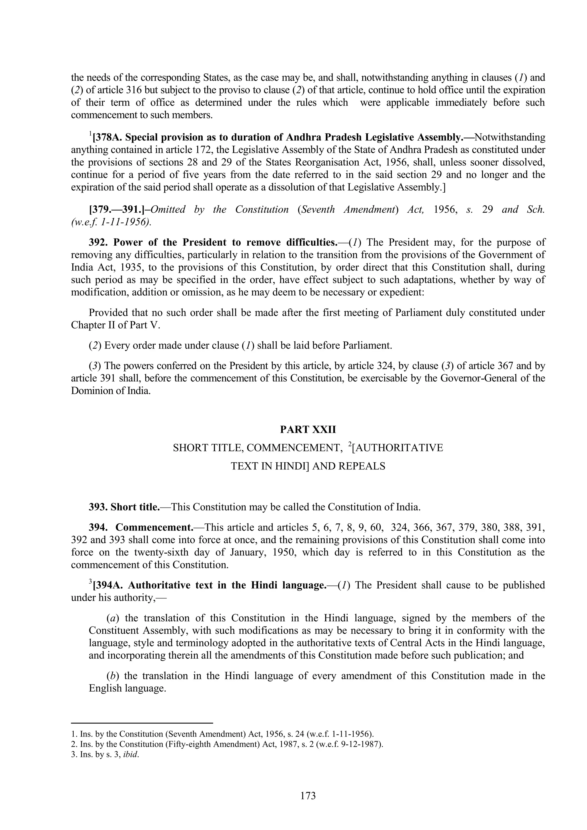 173
the needs of the corresponding States, as the case may be, and shall, notwithstanding anything in clauses (1) and
(2) of article 316 but subject to the proviso to clause (2) of that article, continue to hold office until the expiration
of their term of office as determined under the rules which were applicable immediately before such
commencement to such members.
1
[378A. Special provision as to duration of Andhra Pradesh Legislative Assembly.—Notwithstanding
anything contained in article 172, the Legislative Assembly of the State of Andhra Pradesh as constituted under
the provisions of sections 28 and 29 of the States Reorganisation Act, 1956, shall, unless sooner dissolved,
continue for a period of five years from the date referred to in the said section 29 and no longer and the
expiration of the said period shall operate as a dissolution of that Legislative Assembly.]
[379.—391.]–Omitted by the Constitution (Seventh Amendment) Act, 1956, s. 29 and Sch.
(w.e.f. 1-11-1956).
392. Power of the President to remove difficulties.—(1) The President may, for the purpose of
removing any difficulties, particularly in relation to the transition from the provisions of the Government of
India Act, 1935, to the provisions of this Constitution, by order direct that this Constitution shall, during
such period as may be specified in the order, have effect subject to such adaptations, whether by way of
modification, addition or omission, as he may deem to be necessary or expedient:
Provided that no such order shall be made after the first meeting of Parliament duly constituted under
Chapter II of Part V.
(2) Every order made under clause (1) shall be laid before Parliament.
(3) The powers conferred on the President by this article, by article 324, by clause (3) of article 367 and by
article 391 shall, before the commencement of this Constitution, be exercisable by the Governor-General of the
Dominion of India.
PART XXII
SHORT TITLE, COMMENCEMENT, 2
[AUTHORITATIVE
TEXT IN HINDI] AND REPEALS
393. Short title.—This Constitution may be called the Constitution of India.
394. Commencement.—This article and articles 5, 6, 7, 8, 9, 60, 324, 366, 367, 379, 380, 388, 391,
392 and 393 shall come into force at once, and the remaining provisions of this Constitution shall come into
force on the twenty-sixth day of January, 1950, which day is referred to in this Constitution as the
commencement of this Constitution.
3
[394A. Authoritative text in the Hindi language.—(1) The President shall cause to be published
under his authority,—
(a) the translation of this Constitution in the Hindi language, signed by the members of the
Constituent Assembly, with such modifications as may be necessary to bring it in conformity with the
language, style and terminology adopted in the authoritative texts of Central Acts in the Hindi language,
and incorporating therein all the amendments of this Constitution made before such publication; and
(b) the translation in the Hindi language of every amendment of this Constitution made in the
English language.
1. Ins. by the Constitution (Seventh Amendment) Act, 1956, s. 24 (w.e.f. 1-11-1956).
2. Ins. by the Constitution (Fifty-eighth Amendment) Act, 1987, s. 2 (w.e.f. 9-12-1987).
3. Ins. by s. 3, ibid.
 