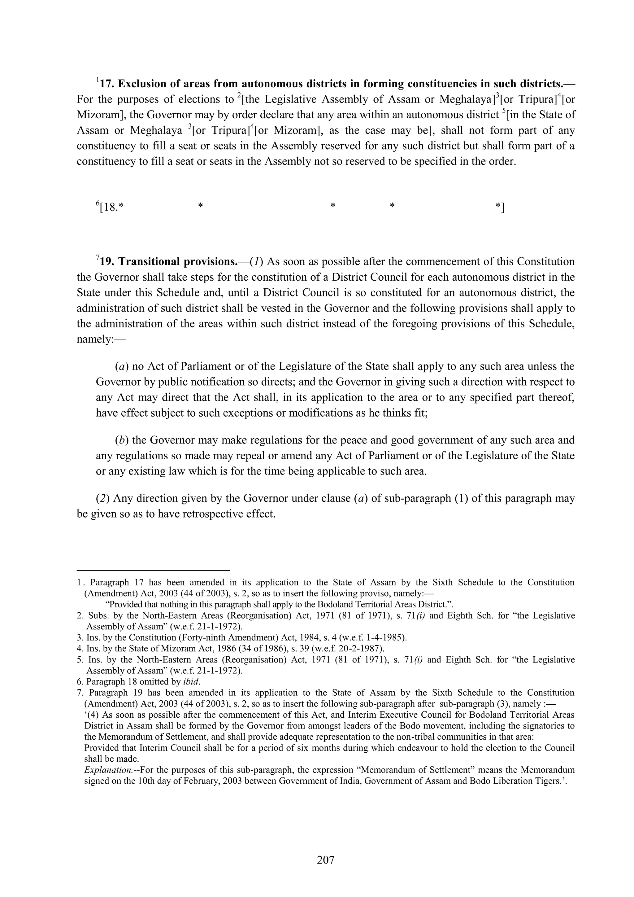 207
1
17. Exclusion of areas from autonomous districts in forming constituencies in such districts.—
For the purposes of elections to 2
[the Legislative Assembly of Assam or Meghalaya]3
[or Tripura]4
[or
Mizoram], the Governor may by order declare that any area within an autonomous district 5
[in the State of
Assam or Meghalaya 3
[or Tripura]4
[or Mizoram], as the case may be], shall not form part of any
constituency to fill a seat or seats in the Assembly reserved for any such district but shall form part of a
constituency to fill a seat or seats in the Assembly not so reserved to be specified in the order.
6
[18.* * * * *]
7
19. Transitional provisions.—(1) As soon as possible after the commencement of this Constitution
the Governor shall take steps for the constitution of a District Council for each autonomous district in the
State under this Schedule and, until a District Council is so constituted for an autonomous district, the
administration of such district shall be vested in the Governor and the following provisions shall apply to
the administration of the areas within such district instead of the foregoing provisions of this Schedule,
namely:—
(a) no Act of Parliament or of the Legislature of the State shall apply to any such area unless the
Governor by public notification so directs; and the Governor in giving such a direction with respect to
any Act may direct that the Act shall, in its application to the area or to any specified part thereof,
have effect subject to such exceptions or modifications as he thinks fit;
(b) the Governor may make regulations for the peace and good government of any such area and
any regulations so made may repeal or amend any Act of Parliament or of the Legislature of the State
or any existing law which is for the time being applicable to such area.
(2) Any direction given by the Governor under clause (a) of sub-paragraph (1) of this paragraph may
be given so as to have retrospective effect.
1. Paragraph 17 has been amended in its application to the State of Assam by the Sixth Schedule to the Constitution
(Amendment) Act, 2003 (44 of 2003), s. 2, so as to insert the following proviso, namely:—
―Provided that nothing in this paragraph shall apply to the Bodoland Territorial Areas District.‖.
2. Subs. by the North-Eastern Areas (Reorganisation) Act, 1971 (81 of 1971), s. 71(i) and Eighth Sch. for ―the Legislative
Assembly of Assam‖ (w.e.f. 21-1-1972).
3. Ins. by the Constitution (Forty-ninth Amendment) Act, 1984, s. 4 (w.e.f. 1-4-1985).
4. Ins. by the State of Mizoram Act, 1986 (34 of 1986), s. 39 (w.e.f. 20-2-1987).
5. Ins. by the North-Eastern Areas (Reorganisation) Act, 1971 (81 of 1971), s. 71(i) and Eighth Sch. for ―the Legislative
Assembly of Assam‖ (w.e.f. 21-1-1972).
6. Paragraph 18 omitted by ibid.
7. Paragraph 19 has been amended in its application to the State of Assam by the Sixth Schedule to the Constitution
(Amendment) Act, 2003 (44 of 2003), s. 2, so as to insert the following sub-paragraph after sub-paragraph (3), namely :—
‗(4) As soon as possible after the commencement of this Act, and Interim Executive Council for Bodoland Territorial Areas
District in Assam shall be formed by the Governor from amongst leaders of the Bodo movement, including the signatories to
the Memorandum of Settlement, and shall provide adequate representation to the non-tribal communities in that area:
Provided that Interim Council shall be for a period of six months during which endeavour to hold the election to the Council
shall be made.
Explanation.--For the purposes of this sub-paragraph, the expression ―Memorandum of Settlement‖ means the Memorandum
signed on the 10th day of February, 2003 between Government of India, Government of Assam and Bodo Liberation Tigers.‘.
 