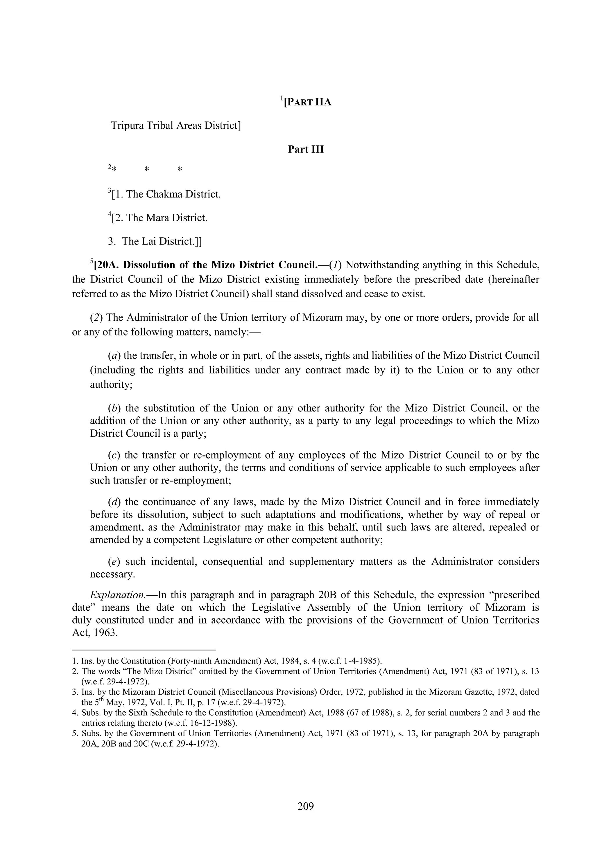 209
1
[PART IIA
Tripura Tribal Areas District]
Part III
2
* * *
3
[1. The Chakma District.
4
[2. The Mara District.
3. The Lai District.]]
5
[20A. Dissolution of the Mizo District Council.—(1) Notwithstanding anything in this Schedule,
the District Council of the Mizo District existing immediately before the prescribed date (hereinafter
referred to as the Mizo District Council) shall stand dissolved and cease to exist.
(2) The Administrator of the Union territory of Mizoram may, by one or more orders, provide for all
or any of the following matters, namely:—
(a) the transfer, in whole or in part, of the assets, rights and liabilities of the Mizo District Council
(including the rights and liabilities under any contract made by it) to the Union or to any other
authority;
(b) the substitution of the Union or any other authority for the Mizo District Council, or the
addition of the Union or any other authority, as a party to any legal proceedings to which the Mizo
District Council is a party;
(c) the transfer or re-employment of any employees of the Mizo District Council to or by the
Union or any other authority, the terms and conditions of service applicable to such employees after
such transfer or re-employment;
(d) the continuance of any laws, made by the Mizo District Council and in force immediately
before its dissolution, subject to such adaptations and modifications, whether by way of repeal or
amendment, as the Administrator may make in this behalf, until such laws are altered, repealed or
amended by a competent Legislature or other competent authority;
(e) such incidental, consequential and supplementary matters as the Administrator considers
necessary.
Explanation.—In this paragraph and in paragraph 20B of this Schedule, the expression ―prescribed
date‖ means the date on which the Legislative Assembly of the Union territory of Mizoram is
duly constituted under and in accordance with the provisions of the Government of Union Territories
Act, 1963.
1. Ins. by the Constitution (Forty-ninth Amendment) Act, 1984, s. 4 (w.e.f. 1-4-1985).
2. The words ―The Mizo District‖ omitted by the Government of Union Territories (Amendment) Act, 1971 (83 of 1971), s. 13
(w.e.f. 29-4-1972).
3. Ins. by the Mizoram District Council (Miscellaneous Provisions) Order, 1972, published in the Mizoram Gazette, 1972, dated
the 5th
May, 1972, Vol. I, Pt. II, p. 17 (w.e.f. 29-4-1972).
4. Subs. by the Sixth Schedule to the Constitution (Amendment) Act, 1988 (67 of 1988), s. 2, for serial numbers 2 and 3 and the
entries relating thereto (w.e.f. 16-12-1988).
5. Subs. by the Government of Union Territories (Amendment) Act, 1971 (83 of 1971), s. 13, for paragraph 20A by paragraph
20A, 20B and 20C (w.e.f. 29-4-1972).
 