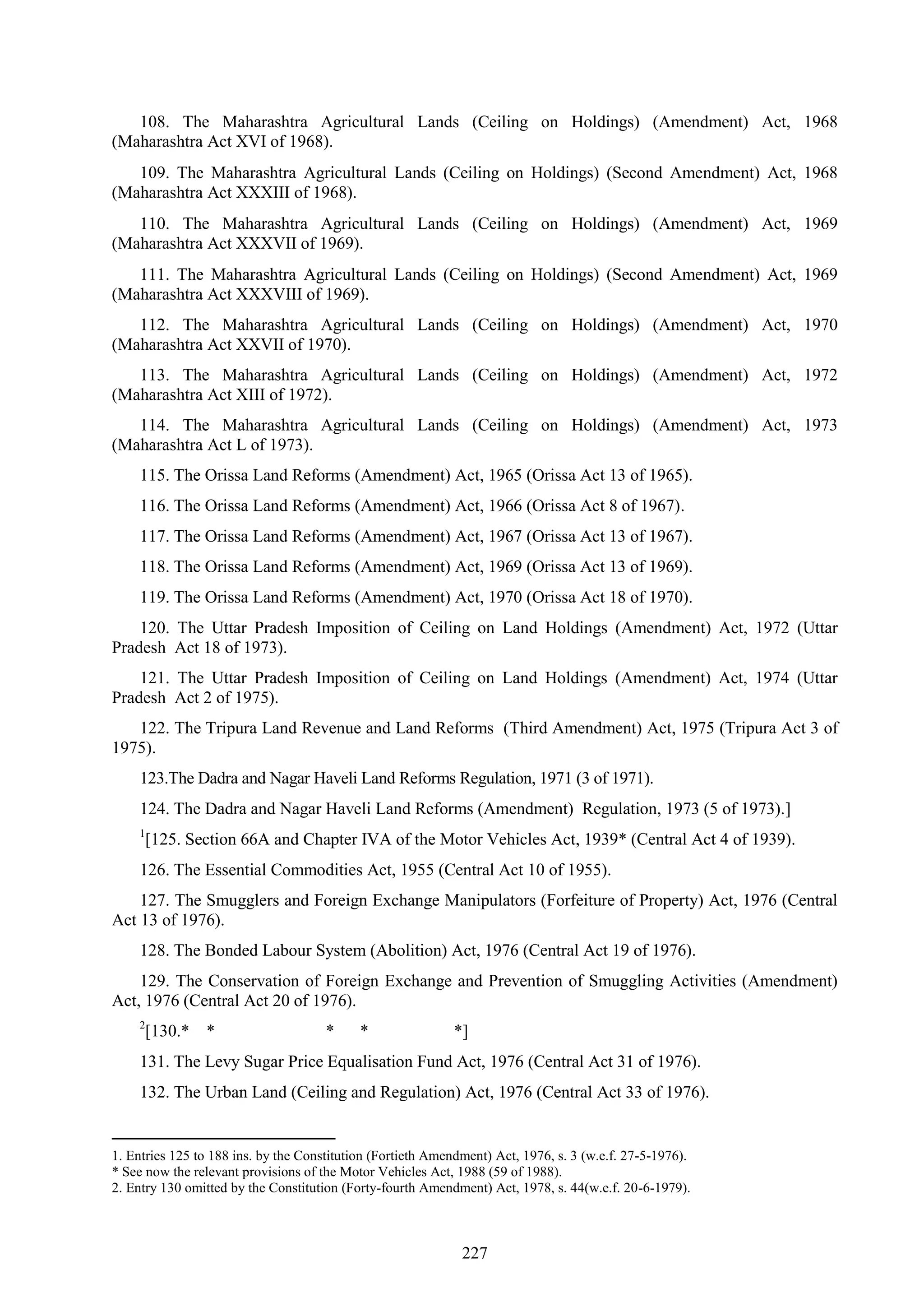 227
108. The Maharashtra Agricultural Lands (Ceiling on Holdings) (Amendment) Act, 1968
(Maharashtra Act XVI of 1968).
109. The Maharashtra Agricultural Lands (Ceiling on Holdings) (Second Amendment) Act, 1968
(Maharashtra Act XXXIII of 1968).
110. The Maharashtra Agricultural Lands (Ceiling on Holdings) (Amendment) Act, 1969
(Maharashtra Act XXXVII of 1969).
111. The Maharashtra Agricultural Lands (Ceiling on Holdings) (Second Amendment) Act, 1969
(Maharashtra Act XXXVIII of 1969).
112. The Maharashtra Agricultural Lands (Ceiling on Holdings) (Amendment) Act, 1970
(Maharashtra Act XXVII of 1970).
113. The Maharashtra Agricultural Lands (Ceiling on Holdings) (Amendment) Act, 1972
(Maharashtra Act XIII of 1972).
114. The Maharashtra Agricultural Lands (Ceiling on Holdings) (Amendment) Act, 1973
(Maharashtra Act L of 1973).
115. The Orissa Land Reforms (Amendment) Act, 1965 (Orissa Act 13 of 1965).
116. The Orissa Land Reforms (Amendment) Act, 1966 (Orissa Act 8 of 1967).
117. The Orissa Land Reforms (Amendment) Act, 1967 (Orissa Act 13 of 1967).
118. The Orissa Land Reforms (Amendment) Act, 1969 (Orissa Act 13 of 1969).
119. The Orissa Land Reforms (Amendment) Act, 1970 (Orissa Act 18 of 1970).
120. The Uttar Pradesh Imposition of Ceiling on Land Holdings (Amendment) Act, 1972 (Uttar
Pradesh Act 18 of 1973).
121. The Uttar Pradesh Imposition of Ceiling on Land Holdings (Amendment) Act, 1974 (Uttar
Pradesh Act 2 of 1975).
122. The Tripura Land Revenue and Land Reforms (Third Amendment) Act, 1975 (Tripura Act 3 of
1975).
123.The Dadra and Nagar Haveli Land Reforms Regulation, 1971 (3 of 1971).
124. The Dadra and Nagar Haveli Land Reforms (Amendment) Regulation, 1973 (5 of 1973).]
1
[125. Section 66A and Chapter IVA of the Motor Vehicles Act, 1939* (Central Act 4 of 1939).
126. The Essential Commodities Act, 1955 (Central Act 10 of 1955).
127. The Smugglers and Foreign Exchange Manipulators (Forfeiture of Property) Act, 1976 (Central
Act 13 of 1976).
128. The Bonded Labour System (Abolition) Act, 1976 (Central Act 19 of 1976).
129. The Conservation of Foreign Exchange and Prevention of Smuggling Activities (Amendment)
Act, 1976 (Central Act 20 of 1976).
2
[130.* * * * *]
131. The Levy Sugar Price Equalisation Fund Act, 1976 (Central Act 31 of 1976).
132. The Urban Land (Ceiling and Regulation) Act, 1976 (Central Act 33 of 1976).
1. Entries 125 to 188 ins. by the Constitution (Fortieth Amendment) Act, 1976, s. 3 (w.e.f. 27-5-1976).
* See now the relevant provisions of the Motor Vehicles Act, 1988 (59 of 1988).
2. Entry 130 omitted by the Constitution (Forty-fourth Amendment) Act, 1978, s. 44(w.e.f. 20-6-1979).
 