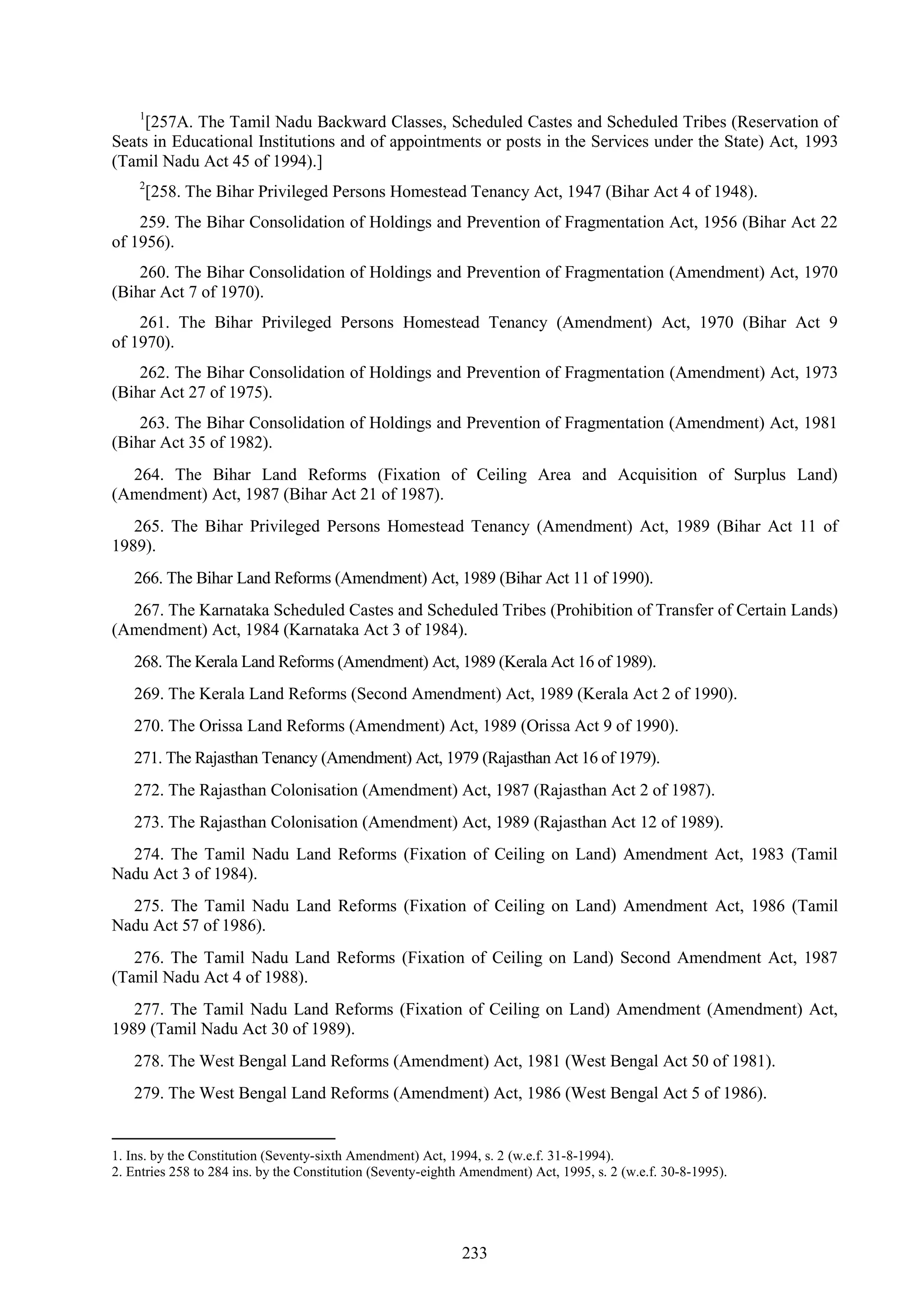 233
1
[257A. The Tamil Nadu Backward Classes, Scheduled Castes and Scheduled Tribes (Reservation of
Seats in Educational Institutions and of appointments or posts in the Services under the State) Act, 1993
(Tamil Nadu Act 45 of 1994).]
2
[258. The Bihar Privileged Persons Homestead Tenancy Act, 1947 (Bihar Act 4 of 1948).
259. The Bihar Consolidation of Holdings and Prevention of Fragmentation Act, 1956 (Bihar Act 22
of 1956).
260. The Bihar Consolidation of Holdings and Prevention of Fragmentation (Amendment) Act, 1970
(Bihar Act 7 of 1970).
261. The Bihar Privileged Persons Homestead Tenancy (Amendment) Act, 1970 (Bihar Act 9
of 1970).
262. The Bihar Consolidation of Holdings and Prevention of Fragmentation (Amendment) Act, 1973
(Bihar Act 27 of 1975).
263. The Bihar Consolidation of Holdings and Prevention of Fragmentation (Amendment) Act, 1981
(Bihar Act 35 of 1982).
264. The Bihar Land Reforms (Fixation of Ceiling Area and Acquisition of Surplus Land)
(Amendment) Act, 1987 (Bihar Act 21 of 1987).
265. The Bihar Privileged Persons Homestead Tenancy (Amendment) Act, 1989 (Bihar Act 11 of
1989).
266. The Bihar Land Reforms (Amendment) Act, 1989 (Bihar Act 11 of 1990).
267. The Karnataka Scheduled Castes and Scheduled Tribes (Prohibition of Transfer of Certain Lands)
(Amendment) Act, 1984 (Karnataka Act 3 of 1984).
268. The Kerala Land Reforms (Amendment) Act, 1989 (Kerala Act 16 of 1989).
269. The Kerala Land Reforms (Second Amendment) Act, 1989 (Kerala Act 2 of 1990).
270. The Orissa Land Reforms (Amendment) Act, 1989 (Orissa Act 9 of 1990).
271. The Rajasthan Tenancy (Amendment) Act, 1979 (Rajasthan Act 16 of 1979).
272. The Rajasthan Colonisation (Amendment) Act, 1987 (Rajasthan Act 2 of 1987).
273. The Rajasthan Colonisation (Amendment) Act, 1989 (Rajasthan Act 12 of 1989).
274. The Tamil Nadu Land Reforms (Fixation of Ceiling on Land) Amendment Act, 1983 (Tamil
Nadu Act 3 of 1984).
275. The Tamil Nadu Land Reforms (Fixation of Ceiling on Land) Amendment Act, 1986 (Tamil
Nadu Act 57 of 1986).
276. The Tamil Nadu Land Reforms (Fixation of Ceiling on Land) Second Amendment Act, 1987
(Tamil Nadu Act 4 of 1988).
277. The Tamil Nadu Land Reforms (Fixation of Ceiling on Land) Amendment (Amendment) Act,
1989 (Tamil Nadu Act 30 of 1989).
278. The West Bengal Land Reforms (Amendment) Act, 1981 (West Bengal Act 50 of 1981).
279. The West Bengal Land Reforms (Amendment) Act, 1986 (West Bengal Act 5 of 1986).
1. Ins. by the Constitution (Seventy-sixth Amendment) Act, 1994, s. 2 (w.e.f. 31-8-1994).
2. Entries 258 to 284 ins. by the Constitution (Seventy-eighth Amendment) Act, 1995, s. 2 (w.e.f. 30-8-1995).
 