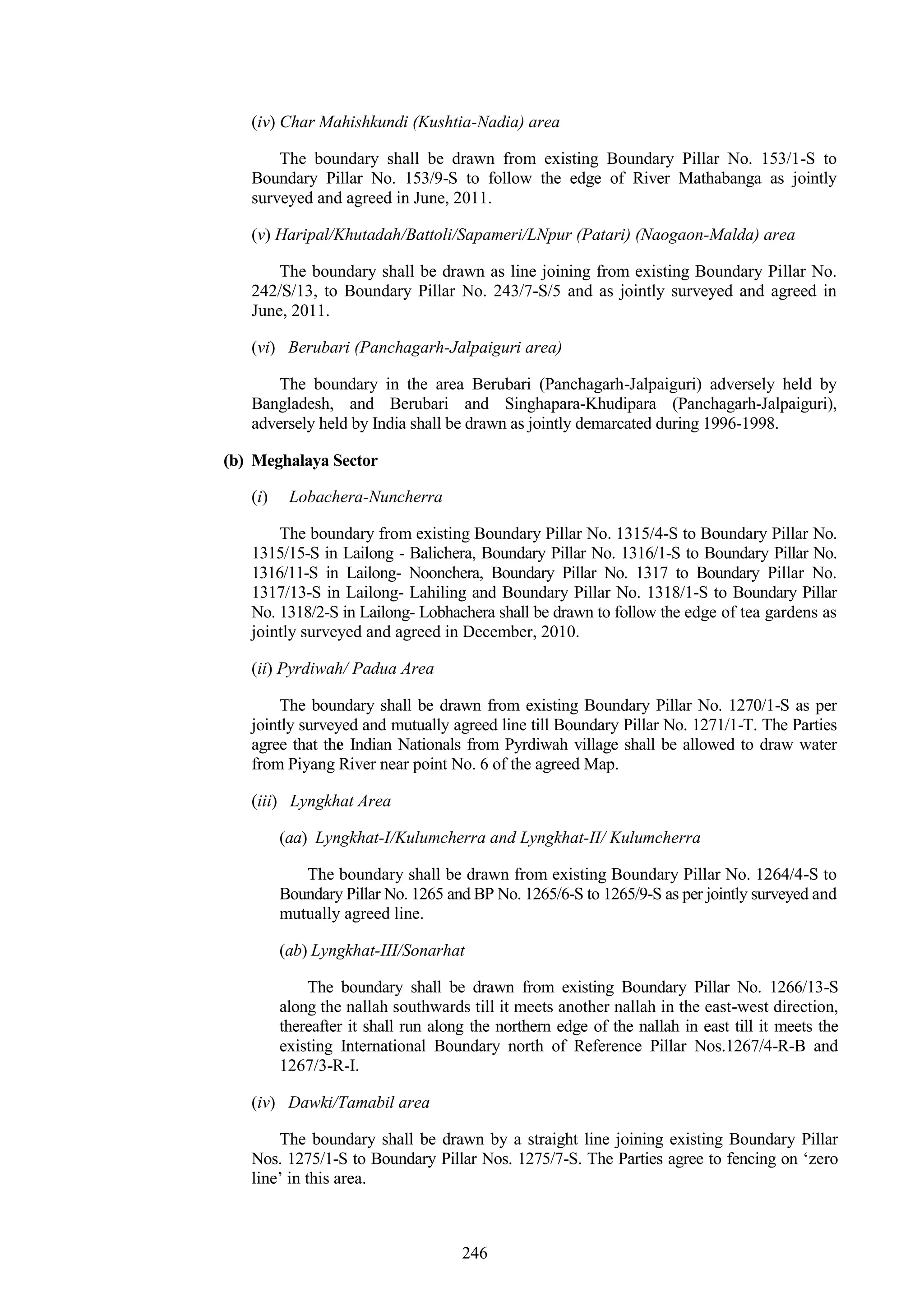 246
(iv) Char Mahishkundi (Kushtia-Nadia) area
The boundary shall be drawn from existing Boundary Pillar No. 153/1-S to
Boundary Pillar No. 153/9-S to follow the edge of River Mathabanga as jointly
surveyed and agreed in June, 2011.
(v) Haripal/Khutadah/Battoli/Sapameri/LNpur (Patari) (Naogaon-Malda) area
The boundary shall be drawn as line joining from existing Boundary Pillar No.
242/S/13, to Boundary Pillar No. 243/7-S/5 and as jointly surveyed and agreed in
June, 2011.
(vi) Berubari (Panchagarh-Jalpaiguri area)
The boundary in the area Berubari (Panchagarh-Jalpaiguri) adversely held by
Bangladesh, and Berubari and Singhapara-Khudipara (Panchagarh-Jalpaiguri),
adversely held by India shall be drawn as jointly demarcated during 1996-1998.
(b) Meghalaya Sector
(i) Lobachera-Nuncherra
The boundary from existing Boundary Pillar No. 1315/4-S to Boundary Pillar No.
1315/15-S in Lailong - Balichera, Boundary Pillar No. 1316/1-S to Boundary Pillar No.
1316/11-S in Lailong- Noonchera, Boundary Pillar No. 1317 to Boundary Pillar No.
1317/13-S in Lailong- Lahiling and Boundary Pillar No. 1318/1-S to Boundary Pillar
No. 1318/2-S in Lailong- Lobhachera shall be drawn to follow the edge of tea gardens as
jointly surveyed and agreed in December, 2010.
(ii) Pyrdiwah/ Padua Area
The boundary shall be drawn from existing Boundary Pillar No. 1270/1-S as per
jointly surveyed and mutually agreed line till Boundary Pillar No. 1271/1-T. The Parties
agree that the Indian Nationals from Pyrdiwah village shall be allowed to draw water
from Piyang River near point No. 6 of the agreed Map.
(iii) Lyngkhat Area
(aa) Lyngkhat-I/Kulumcherra and Lyngkhat-II/ Kulumcherra
The boundary shall be drawn from existing Boundary Pillar No. 1264/4-S to
Boundary Pillar No. 1265 and BP No. 1265/6-S to 1265/9-S as per jointly surveyed and
mutually agreed line.
(ab) Lyngkhat-III/Sonarhat
The boundary shall be drawn from existing Boundary Pillar No. 1266/13-S
along the nallah southwards till it meets another nallah in the east-west direction,
thereafter it shall run along the northern edge of the nallah in east till it meets the
existing International Boundary north of Reference Pillar Nos.1267/4-R-B and
1267/3-R-I.
(iv) Dawki/Tamabil area
The boundary shall be drawn by a straight line joining existing Boundary Pillar
Nos. 1275/1-S to Boundary Pillar Nos. 1275/7-S. The Parties agree to fencing on ‗zero
line‘ in this area.
 