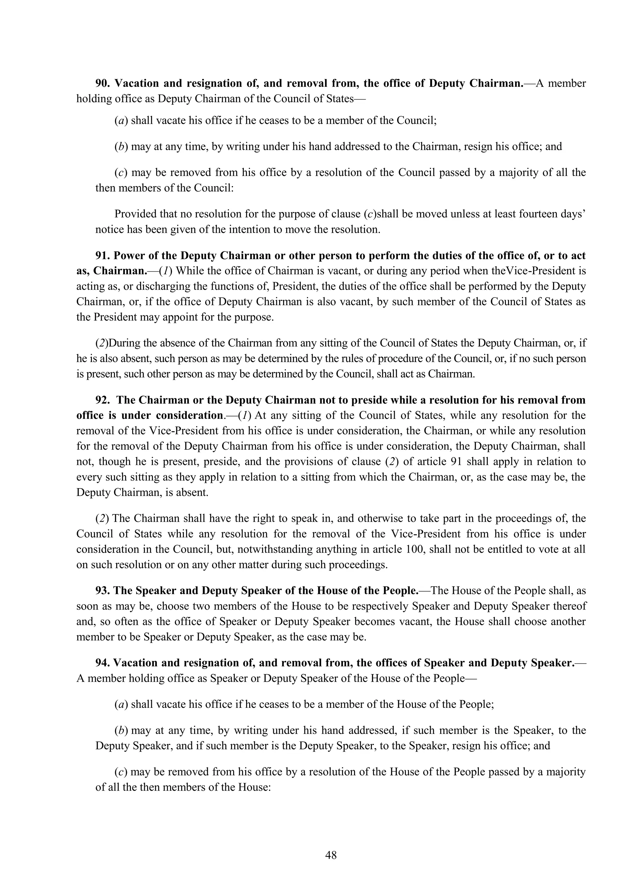 48
90. Vacation and resignation of, and removal from, the office of Deputy Chairman.—A member
holding office as Deputy Chairman of the Council of States—
(a) shall vacate his office if he ceases to be a member of the Council;
(b) may at any time, by writing under his hand addressed to the Chairman, resign his office; and
(c) may be removed from his office by a resolution of the Council passed by a majority of all the
then members of the Council:
Provided that no resolution for the purpose of clause (c)shall be moved unless at least fourteen days‘
notice has been given of the intention to move the resolution.
91. Power of the Deputy Chairman or other person to perform the duties of the office of, or to act
as, Chairman.—(1) While the office of Chairman is vacant, or during any period when theVice-President is
acting as, or discharging the functions of, President, the duties of the office shall be performed by the Deputy
Chairman, or, if the office of Deputy Chairman is also vacant, by such member of the Council of States as
the President may appoint for the purpose.
(2)During the absence of the Chairman from any sitting of the Council of States the Deputy Chairman, or, if
he is also absent, such person as may be determined by the rules of procedure of the Council, or, if no such person
is present, such other person as may be determined by the Council, shall act as Chairman.
92. The Chairman or the Deputy Chairman not to preside while a resolution for his removal from
office is under consideration.—(1) At any sitting of the Council of States, while any resolution for the
removal of the Vice-President from his office is under consideration, the Chairman, or while any resolution
for the removal of the Deputy Chairman from his office is under consideration, the Deputy Chairman, shall
not, though he is present, preside, and the provisions of clause (2) of article 91 shall apply in relation to
every such sitting as they apply in relation to a sitting from which the Chairman, or, as the case may be, the
Deputy Chairman, is absent.
(2) The Chairman shall have the right to speak in, and otherwise to take part in the proceedings of, the
Council of States while any resolution for the removal of the Vice-President from his office is under
consideration in the Council, but, notwithstanding anything in article 100, shall not be entitled to vote at all
on such resolution or on any other matter during such proceedings.
93. The Speaker and Deputy Speaker of the House of the People.—The House of the People shall, as
soon as may be, choose two members of the House to be respectively Speaker and Deputy Speaker thereof
and, so often as the office of Speaker or Deputy Speaker becomes vacant, the House shall choose another
member to be Speaker or Deputy Speaker, as the case may be.
94. Vacation and resignation of, and removal from, the offices of Speaker and Deputy Speaker.—
A member holding office as Speaker or Deputy Speaker of the House of the People—
(a) shall vacate his office if he ceases to be a member of the House of the People;
(b) may at any time, by writing under his hand addressed, if such member is the Speaker, to the
Deputy Speaker, and if such member is the Deputy Speaker, to the Speaker, resign his office; and
(c) may be removed from his office by a resolution of the House of the People passed by a majority
of all the then members of the House:
 