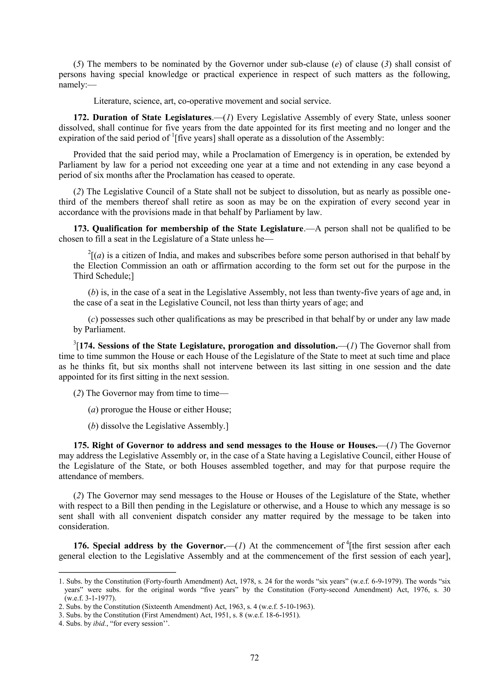 72
(5) The members to be nominated by the Governor under sub-clause (e) of clause (3) shall consist of
persons having special knowledge or practical experience in respect of such matters as the following,
namely:—
Literature, science, art, co-operative movement and social service.
172. Duration of State Legislatures.—(1) Every Legislative Assembly of every State, unless sooner
dissolved, shall continue for five years from the date appointed for its first meeting and no longer and the
expiration of the said period of 1
[five years] shall operate as a dissolution of the Assembly:
Provided that the said period may, while a Proclamation of Emergency is in operation, be extended by
Parliament by law for a period not exceeding one year at a time and not extending in any case beyond a
period of six months after the Proclamation has ceased to operate.
(2) The Legislative Council of a State shall not be subject to dissolution, but as nearly as possible one-
third of the members thereof shall retire as soon as may be on the expiration of every second year in
accordance with the provisions made in that behalf by Parliament by law.
173. Qualification for membership of the State Legislature.—A person shall not be qualified to be
chosen to fill a seat in the Legislature of a State unless he—
2
[(a) is a citizen of India, and makes and subscribes before some person authorised in that behalf by
the Election Commission an oath or affirmation according to the form set out for the purpose in the
Third Schedule;]
(b) is, in the case of a seat in the Legislative Assembly, not less than twenty-five years of age and, in
the case of a seat in the Legislative Council, not less than thirty years of age; and
(c) possesses such other qualifications as may be prescribed in that behalf by or under any law made
by Parliament.
3
[174. Sessions of the State Legislature, prorogation and dissolution.—(1) The Governor shall from
time to time summon the House or each House of the Legislature of the State to meet at such time and place
as he thinks fit, but six months shall not intervene between its last sitting in one session and the date
appointed for its first sitting in the next session.
(2) The Governor may from time to time—
(a) prorogue the House or either House;
(b) dissolve the Legislative Assembly.]
175. Right of Governor to address and send messages to the House or Houses.—(1) The Governor
may address the Legislative Assembly or, in the case of a State having a Legislative Council, either House of
the Legislature of the State, or both Houses assembled together, and may for that purpose require the
attendance of members.
(2) The Governor may send messages to the House or Houses of the Legislature of the State, whether
with respect to a Bill then pending in the Legislature or otherwise, and a House to which any message is so
sent shall with all convenient dispatch consider any matter required by the message to be taken into
consideration.
176. Special address by the Governor.—(1) At the commencement of 4
[the first session after each
general election to the Legislative Assembly and at the commencement of the first session of each year],
1. Subs. by the Constitution (Forty-fourth Amendment) Act, 1978, s. 24 for the words ―six years‖ (w.e.f. 6-9-1979). The words ―six
years‖ were subs. for the original words ―five years‖ by the Constitution (Forty-second Amendment) Act, 1976, s. 30
(w.e.f. 3-1-1977).
2. Subs. by the Constitution (Sixteenth Amendment) Act, 1963, s. 4 (w.e.f. 5-10-1963).
3. Subs. by the Constitution (First Amendment) Act, 1951, s. 8 (w.e.f. 18-6-1951).
4. Subs. by ibid., ―for every session‘‘.
 