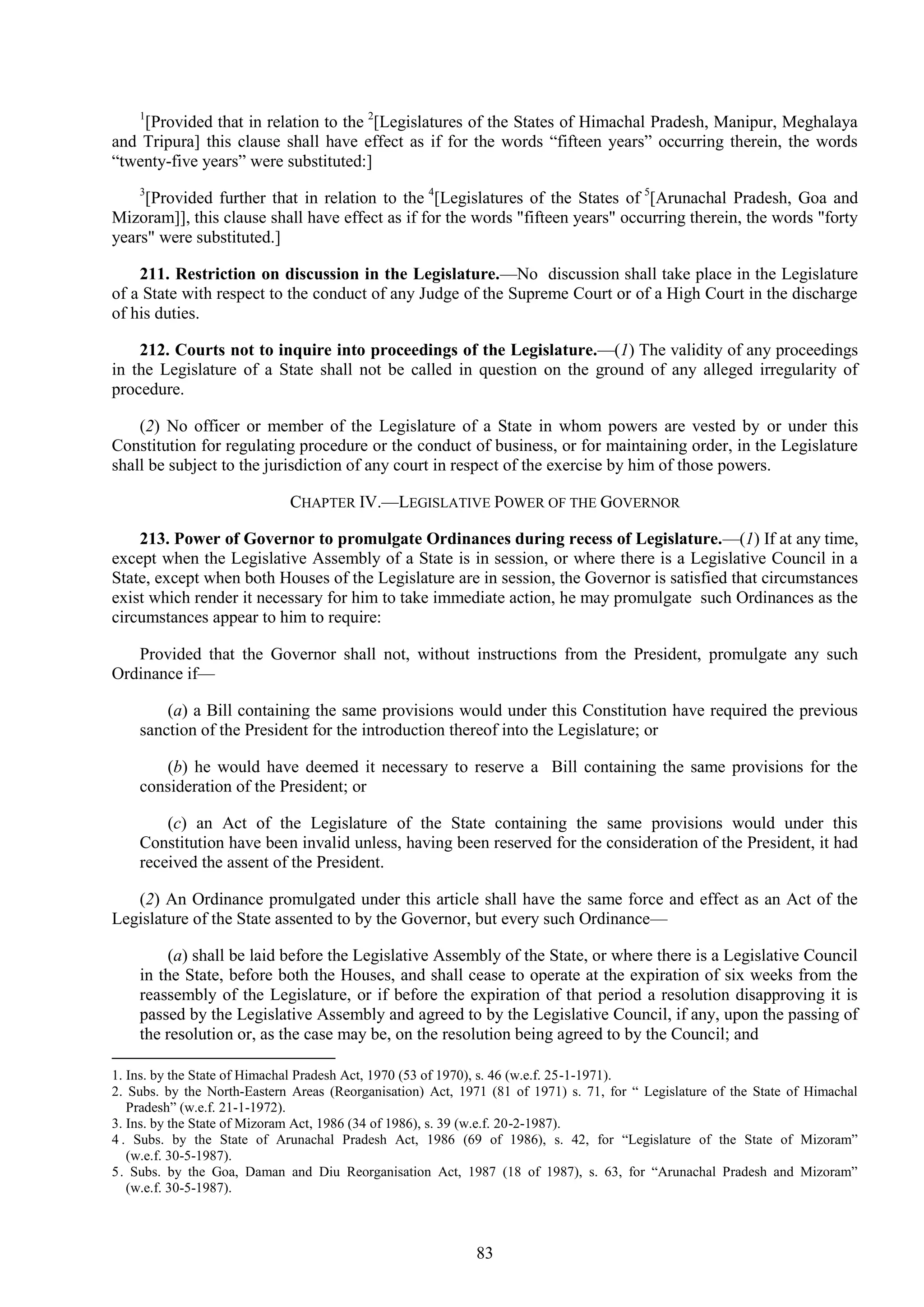 83
1
[Provided that in relation to the 2
[Legislatures of the States of Himachal Pradesh, Manipur, Meghalaya
and Tripura] this clause shall have effect as if for the words ―fifteen years‖ occurring therein, the words
―twenty-five years‖ were substituted:]
3
[Provided further that in relation to the 4
[Legislatures of the States of 5
[Arunachal Pradesh, Goa and
Mizoram]], this clause shall have effect as if for the words "fifteen years" occurring therein, the words "forty
years" were substituted.]
211. Restriction on discussion in the Legislature.—No discussion shall take place in the Legislature
of a State with respect to the conduct of any Judge of the Supreme Court or of a High Court in the discharge
of his duties.
212. Courts not to inquire into proceedings of the Legislature.—(1) The validity of any proceedings
in the Legislature of a State shall not be called in question on the ground of any alleged irregularity of
procedure.
(2) No officer or member of the Legislature of a State in whom powers are vested by or under this
Constitution for regulating procedure or the conduct of business, or for maintaining order, in the Legislature
shall be subject to the jurisdiction of any court in respect of the exercise by him of those powers.
CHAPTER IV.—LEGISLATIVE POWER OF THE GOVERNOR
213. Power of Governor to promulgate Ordinances during recess of Legislature.—(1) If at any time,
except when the Legislative Assembly of a State is in session, or where there is a Legislative Council in a
State, except when both Houses of the Legislature are in session, the Governor is satisfied that circumstances
exist which render it necessary for him to take immediate action, he may promulgate such Ordinances as the
circumstances appear to him to require:
Provided that the Governor shall not, without instructions from the President, promulgate any such
Ordinance if—
(a) a Bill containing the same provisions would under this Constitution have required the previous
sanction of the President for the introduction thereof into the Legislature; or
(b) he would have deemed it necessary to reserve a Bill containing the same provisions for the
consideration of the President; or
(c) an Act of the Legislature of the State containing the same provisions would under this
Constitution have been invalid unless, having been reserved for the consideration of the President, it had
received the assent of the President.
(2) An Ordinance promulgated under this article shall have the same force and effect as an Act of the
Legislature of the State assented to by the Governor, but every such Ordinance—
(a) shall be laid before the Legislative Assembly of the State, or where there is a Legislative Council
in the State, before both the Houses, and shall cease to operate at the expiration of six weeks from the
reassembly of the Legislature, or if before the expiration of that period a resolution disapproving it is
passed by the Legislative Assembly and agreed to by the Legislative Council, if any, upon the passing of
the resolution or, as the case may be, on the resolution being agreed to by the Council; and
1. Ins. by the State of Himachal Pradesh Act, 1970 (53 of 1970), s. 46 (w.e.f. 25-1-1971).
2. Subs. by the North-Eastern Areas (Reorganisation) Act, 1971 (81 of 1971) s. 71, for ― Legislature of the State of Himachal
Pradesh‖ (w.e.f. 21-1-1972).
3. Ins. by the State of Mizoram Act, 1986 (34 of 1986), s. 39 (w.e.f. 20-2-1987).
4 . Subs. by the State of Arunachal Pradesh Act, 1986 (69 of 1986), s. 42, for ―Legislature of the State of Mizoram‖
(w.e.f. 30-5-1987).
5. Subs. by the Goa, Daman and Diu Reorganisation Act, 1987 (18 of 1987), s. 63, for ―Arunachal Pradesh and Mizoram‖
(w.e.f. 30-5-1987).
 