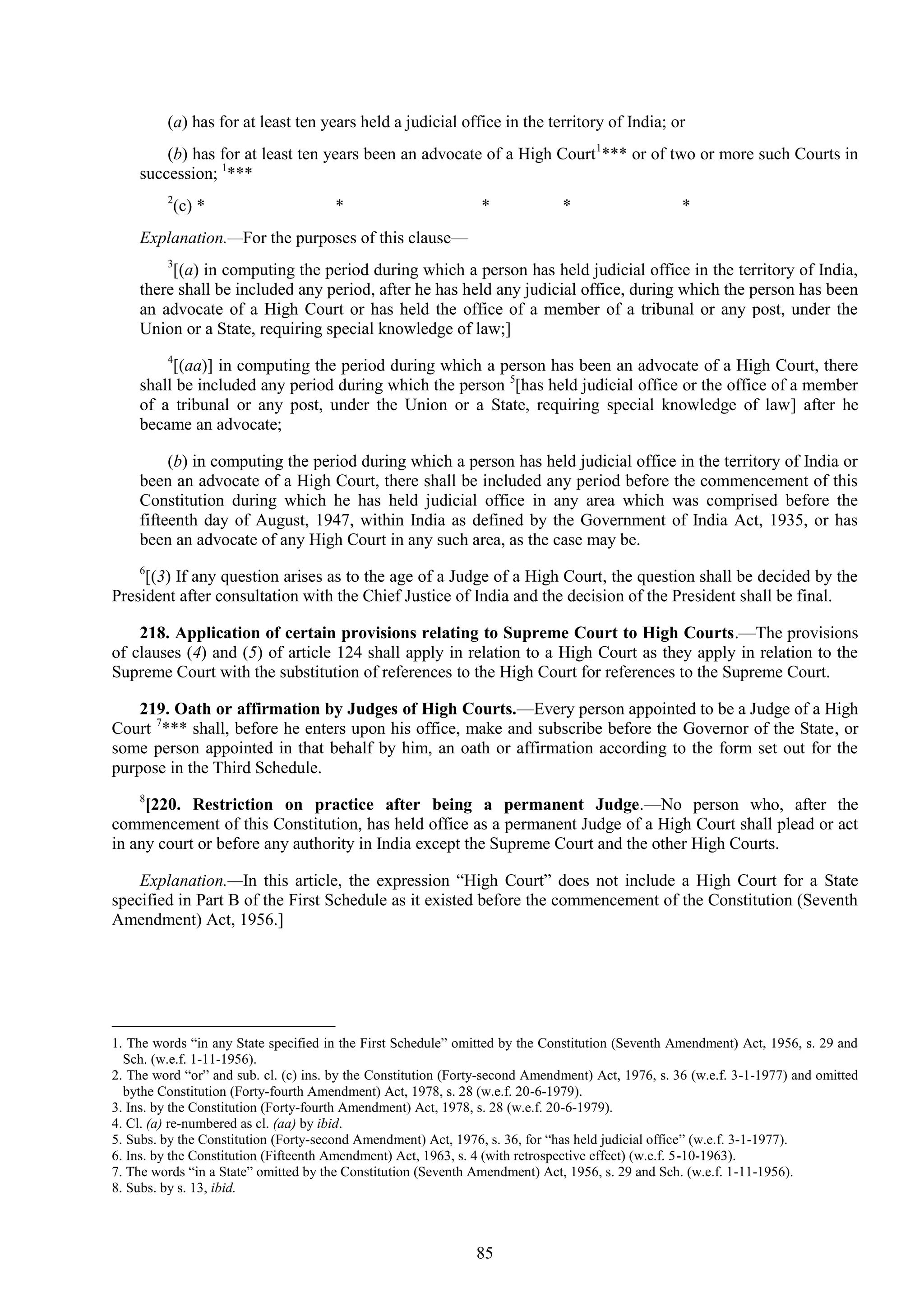 85
(a) has for at least ten years held a judicial office in the territory of India; or
(b) has for at least ten years been an advocate of a High Court1
*** or of two or more such Courts in
succession; 1
***
2
(c) * * * * *
Explanation.—For the purposes of this clause—
3
[(a) in computing the period during which a person has held judicial office in the territory of India,
there shall be included any period, after he has held any judicial office, during which the person has been
an advocate of a High Court or has held the office of a member of a tribunal or any post, under the
Union or a State, requiring special knowledge of law;]
4
[(aa)] in computing the period during which a person has been an advocate of a High Court, there
shall be included any period during which the person 5
[has held judicial office or the office of a member
of a tribunal or any post, under the Union or a State, requiring special knowledge of law] after he
became an advocate;
(b) in computing the period during which a person has held judicial office in the territory of India or
been an advocate of a High Court, there shall be included any period before the commencement of this
Constitution during which he has held judicial office in any area which was comprised before the
fifteenth day of August, 1947, within India as defined by the Government of India Act, 1935, or has
been an advocate of any High Court in any such area, as the case may be.
6
[(3) If any question arises as to the age of a Judge of a High Court, the question shall be decided by the
President after consultation with the Chief Justice of India and the decision of the President shall be final.
218. Application of certain provisions relating to Supreme Court to High Courts.—The provisions
of clauses (4) and (5) of article 124 shall apply in relation to a High Court as they apply in relation to the
Supreme Court with the substitution of references to the High Court for references to the Supreme Court.
219. Oath or affirmation by Judges of High Courts.—Every person appointed to be a Judge of a High
Court 7
*** shall, before he enters upon his office, make and subscribe before the Governor of the State, or
some person appointed in that behalf by him, an oath or affirmation according to the form set out for the
purpose in the Third Schedule.
8
[220. Restriction on practice after being a permanent Judge.—No person who, after the
commencement of this Constitution, has held office as a permanent Judge of a High Court shall plead or act
in any court or before any authority in India except the Supreme Court and the other High Courts.
Explanation.—In this article, the expression ―High Court‖ does not include a High Court for a State
specified in Part B of the First Schedule as it existed before the commencement of the Constitution (Seventh
Amendment) Act, 1956.]
1. The words ―in any State specified in the First Schedule‖ omitted by the Constitution (Seventh Amendment) Act, 1956, s. 29 and
Sch. (w.e.f. 1-11-1956).
2. The word ―or‖ and sub. cl. (c) ins. by the Constitution (Forty-second Amendment) Act, 1976, s. 36 (w.e.f. 3-1-1977) and omitted
bythe Constitution (Forty-fourth Amendment) Act, 1978, s. 28 (w.e.f. 20-6-1979).
3. Ins. by the Constitution (Forty-fourth Amendment) Act, 1978, s. 28 (w.e.f. 20-6-1979).
4. Cl. (a) re-numbered as cl. (aa) by ibid.
5. Subs. by the Constitution (Forty-second Amendment) Act, 1976, s. 36, for ―has held judicial office‖ (w.e.f. 3-1-1977).
6. Ins. by the Constitution (Fifteenth Amendment) Act, 1963, s. 4 (with retrospective effect) (w.e.f. 5-10-1963).
7. The words ―in a State‖ omitted by the Constitution (Seventh Amendment) Act, 1956, s. 29 and Sch. (w.e.f. 1-11-1956).
8. Subs. by s. 13, ibid.
 