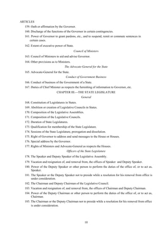 10
ARTICLES
159. Oath or affirmation by the Governor.
160. Discharge of the functions of the Governor in certain contingencies.
161. Power of Governor to grant pardons, etc., and to suspend, remit or commute sentences in
certain cases.
162. Extent of executive power of State.
Council of Ministers
163. Council of Ministers to aid and advise Governor.
164. Other provisions as to Ministers.
The Advocate-General for the State
165. Advocate-General for the State.
Conduct of Government Business
166. Conduct of business of the Government of a State.
167. Duties of Chief Minister as respects the furnishing of information to Governor, etc.
CHAPTER III.THE STATE LEGISLATURE
General
168. Constitution of Legislatures in States.
169. Abolition or creation of Legislative Councils in States.
170. Composition of the Legislative Assemblies.
171. Composition of the Legislative Councils.
172. Duration of State Legislatures.
173. Qualification for membership of the State Legislature.
174. Sessions of the State Legislature, prorogation and dissolution.
175. Right of Governor to address and send messages to the House or Houses.
176. Special address by the Governor.
177. Rights of Ministers and Advocate-General as respects the Houses.
Officers of the State Legislature
178. The Speaker and Deputy Speaker of the Legislative Assembly.
179. Vacation and resignation of, and removal from, the offices of Speaker and Deputy Speaker.
180. Power of the Deputy Speaker or other person to perform the duties of the office of, or to act as,
Speaker.
181. The Speaker or the Deputy Speaker not to preside while a resolution for his removal from office is
under consideration.
182. The Chairman and Deputy Chairman of the Legislative Council.
183. Vacation and resignation of, and removal from, the offices of Chairman and Deputy Chairman.
184. Power of the Deputy Chairman or other person to perform the duties of the office of, or to act as,
Chairman.
185. The Chairman or the Deputy Chairman not to preside while a resolution for his removal from office
is under consideration.
 