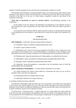 100
authority or until the expiration of one year from such commencement, whichever is earlier:
Provided that all the Panchayats existing immediately before such commencement shall continue till the
expiration of their duration, unless sooner dissolved by a resolution passed to that effect by the Legislative
Assembly of that State or, in the case of a State having a Legislative Council, by each House of the
Legislature of that State.
243-O. Bar to interference by courts in electoral matters.—Notwithstanding anything in this
Constitution,—
(a) the validity of any law relating to the delimitation of constituencies or the allotment of seats to
such constituencies, made or purporting to be made under article 243K, shall not be called in question in
any court;
(b) no election to any Panchayat shall be called in question except by an election petition presented
to such authority and in such manner as is provided for by or under any law made by the Legislature of a
State.]
1
[PART IXA
THE MUNICIPALITIES
243P. Definitions.—In this Part, unless the context otherwise requires,—
(a) ―Committee‖ means a Committee constituted under article 243S;
(b) ―district‖ means a district in a State;
(c) ―Metropolitan area‖ means an area having a population of ten lakhs or more, comprised in one or
more districts and consisting of two or more Municipalities or Panchayats or other contiguous areas,
specified by the Governor by public notification to be a Metropolitan area for the purposes of this Part;
(d) ―Municipal area‖ means the territorial area of a Municipality as is notified by the Governor;
(e) ―Municipality‖ means an institution of self-government constituted under article 243Q;
(f) ―Panchayat‖ means a Panchayat constituted under article 243B;
(g) ―population‖ means the population as ascertained at the last preceding census of which the
relevant figures have been published.
243Q. Constitution of Municipalities.—(1) There shall be constituted in every State,—
(a) a Nagar Panchayat (by whatever name called) for a transitional area, that is to say, an area in
transition from a rural area to an urban area;
(b) a Municipal Council for a smaller urban area; and
(c) a Municipal Corporation for a larger urban area,
in accordance with the provisions of this Part:
Provided that a Municipality under this clause may not be constituted in such urban area or part thereof
as the Governor may, having regard to the size of the area and the municipal services being provided or
proposed to be provided by an industrial establishment in that area and such other factors as he may deem fit,
by public notification, specify to be an industrial township.
(2) In this article, ―a transitional area‖, ―a smaller urban area‖ or ―a larger urban area‖ means such area
as the Governor may, having regard to the population of the area, the density of the population therein, the
revenue generated for local administration, the percentage of employment in non-agricultural activities, the
1. Ins. by the Constitution (Seventy-fourth Amendment) Act, 1992, s. 2 (w.e.f. 1-6-1993).
 
