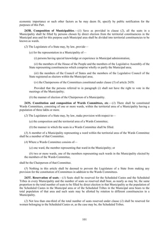 101
economic importance or such other factors as he may deem fit, specify by public notification for the
purposes of this Part.
243R. Composition of Municipalities.—(1) Save as provided in clause (2), all the seats in a
Municipality shall be filled by persons chosen by direct election from the territorial constituencies in the
Municipal area and for this purpose each Municipal area shall be divided into territorial constituencies to be
known as wards.
(2) The Legislature of a State may, by law, provide—
(a) for the representation in a Municipality of—
(i) persons having special knowledge or experience in Municipal administration;
(ii) the members of the House of the People and the members of the Legislative Assembly of the
State representing constituencies which comprise wholly or partly the Municipal area;
(iii) the members of the Council of States and the members of the Legislative Council of the
State registered as electors within the Municipal area;
(iv) the Chairpersons of the Committees constituted under clause (5) of article 243S:
Provided that the persons referred to in paragraph (i) shall not have the right to vote in the
meetings of the Municipality;
(b) the manner of election of the Chairperson of a Municipality.
243S. Constitution and composition of Wards Committees, etc.—(1) There shall be constituted
Wards Committees, consisting of one or more wards, within the territorial area of a Municipality having a
population of three lakhs or more.
(2) The Legislature of a State may, by law, make provision with respect to—
(a) the composition and the territorial area of a Wards Committee;
(b) the manner in which the seats in a Wards Committee shall be filled.
(3) A member of a Municipality representing a ward within the territorial area of the Wards Committee
shall be a member of that Committee.
(4) Where a Wards Committee consists of—
(a) one ward, the member representing that ward in the Municipality; or
(b) two or more wards, one of the members representing such wards in the Municipality elected by
the members of the Wards Committee,
shall be the Chairperson of that Committee.
(5) Nothing in this article shall be deemed to prevent the Legislature of a State from making any
provision for the constitution of Committees in addition to the Wards Committees.
243T. Reservation of seats.—(1) Seats shall be reserved for the Scheduled Castes and the Scheduled
Tribes in every Municipality and the number of seats so reserved shall bear, as nearly as may be, the same
proportion to the total number of seats to be filled by direct election in that Municipality as the population of
the Scheduled Castes in the Municipal area or of the Scheduled Tribes in the Municipal area bears to the
total population of that area and such seats may be allotted by rotation to different constituencies in a
Municipality.
(2) Not less than one-third of the total number of seats reserved under clause (1) shall be reserved for
women belonging to the Scheduled Castes or, as the case may be, the Scheduled Tribes.
 