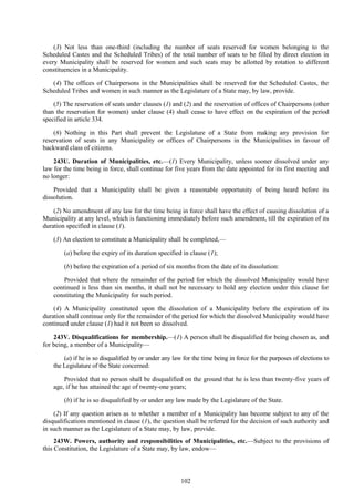 102
(3) Not less than one-third (including the number of seats reserved for women belonging to the
Scheduled Castes and the Scheduled Tribes) of the total number of seats to be filled by direct election in
every Municipality shall be reserved for women and such seats may be allotted by rotation to different
constituencies in a Municipality.
(4) The offices of Chairpersons in the Municipalities shall be reserved for the Scheduled Castes, the
Scheduled Tribes and women in such manner as the Legislature of a State may, by law, provide.
(5) The reservation of seats under clauses (1) and (2) and the reservation of offices of Chairpersons (other
than the reservation for women) under clause (4) shall cease to have effect on the expiration of the period
specified in article 334.
(6) Nothing in this Part shall prevent the Legislature of a State from making any provision for
reservation of seats in any Municipality or offices of Chairpersons in the Municipalities in favour of
backward class of citizens.
243U. Duration of Municipalities, etc.—(1) Every Municipality, unless sooner dissolved under any
law for the time being in force, shall continue for five years from the date appointed for its first meeting and
no longer:
Provided that a Municipality shall be given a reasonable opportunity of being heard before its
dissolution.
(2) No amendment of any law for the time being in force shall have the effect of causing dissolution of a
Municipality at any level, which is functioning immediately before such amendment, till the expiration of its
duration specified in clause (1).
(3) An election to constitute a Municipality shall be completed,—
(a) before the expiry of its duration specified in clause (1);
(b) before the expiration of a period of six months from the date of its dissolution:
Provided that where the remainder of the period for which the dissolved Municipality would have
continued is less than six months, it shall not be necessary to hold any election under this clause for
constituting the Municipality for such period.
(4) A Municipality constituted upon the dissolution of a Municipality before the expiration of its
duration shall continue only for the remainder of the period for which the dissolved Municipality would have
continued under clause (1) had it not been so dissolved.
243V. Disqualifications for membership.—(1) A person shall be disqualified for being chosen as, and
for being, a member of a Municipality—
(a) if he is so disqualified by or under any law for the time being in force for the purposes of elections to
the Legislature of the State concerned:
Provided that no person shall be disqualified on the ground that he is less than twenty-five years of
age, if he has attained the age of twenty-one years;
(b) if he is so disqualified by or under any law made by the Legislature of the State.
(2) If any question arises as to whether a member of a Municipality has become subject to any of the
disqualifications mentioned in clause (1), the question shall be referred for the decision of such authority and
in such manner as the Legislature of a State may, by law, provide.
243W. Powers, authority and responsibilities of Municipalities, etc.—Subject to the provisions of
this Constitution, the Legislature of a State may, by law, endow—
 
