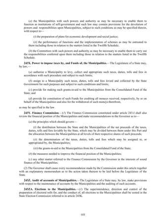103
(a) the Municipalities with such powers and authority as may be necessary to enable them to
function as institutions of self-government and such law may contain provisions for the devolution of
powers and responsibilities upon Municipalities, subject to such conditions as may be specified therein,
with respect to—
(i) the preparation of plans for economic development and social justice;
(ii) the performance of functions and the implementation of schemes as may be entrusted to
them including those in relation to the matters listed in the Twelfth Schedule;
(b) the Committees with such powers and authority as may be necessary to enable them to carry out
the responsibilities conferred upon them including those in relation to the matters listed in the Twelfth
Schedule.
243X. Power to impose taxes by, and Funds of, the Municipalities.—The Legislature of a State may,
by law,—
(a) authorise a Municipality to levy, collect and appropriate such taxes, duties, tolls and fees in
accordance with such procedure and subject to such limits;
(b) assign to a Municipality such taxes, duties, tolls and fees levied and collected by the State
Government for such purposes and subject to such conditions and limits;
(c) provide for making such grants-in-aid to the Municipalities from the Consolidated Fund of the
State; and
(d) provide for constitution of such Funds for crediting all moneys received, respectively, by or on
behalf of the Municipalities and also for the withdrawal of such moneys therefrom,
as may be specified in the law.
243Y. Finance Commission.—(1) The Finance Commission constituted under article 243-I shall also
review the financial position of the Municipalities and make recommendations to the Governor as to—
(a) the principles which should govern—
(i) the distribution between the State and the Municipalities of the net proceeds of the taxes,
duties, tolls and fees leviable by the State, which may be divided between them under this Part and
the allocation between the Municipalities at all levels of their respective shares of such proceeds;
(ii) the determination of the taxes, duties, tolls and fees which may be assigned to, or
appropriated by, the Municipalities;
(iii) the grants-in-aid to the Municipalities from the Consolidated Fund of the State;
(b) the measures needed to improve the financial position of the Municipalities;
(c) any other matter referred to the Finance Commission by the Governor in the interests of sound
finance of the Municipalities.
(2) The Governor shall cause every recommendation made by the Commission under this article together
with an explanatory memorandum as to the action taken thereon to be laid before the Legislature of the
State.
243Z. Audit of accounts of Municipalities.—The Legislature of a State may, by law, make provisions
with respect to the maintenance of accounts by the Municipalities and the auditing of such accounts.
243ZA. Elections to the Municipalities.—(1) The superintendence, direction and control of the
preparation of electoral rolls for, and the conduct of, all elections to the Municipalities shall be vested in the
State Election Commission referred to in article 243K.
 