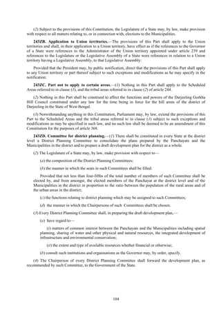 104
(2) Subject to the provisions of this Constitution, the Legislature of a State may, by law, make provision
with respect to all matters relating to, or in connection with, elections to the Municipalities.
243ZB. Application to Union territories.—The provisions of this Part shall apply to the Union
territories and shall, in their application to a Union territory, have effect as if the references to the Governor
of a State were references to the Administrator of the Union territory appointed under article 239 and
references to the Legislature or the Legislative Assembly of a State were references in relation to a Union
territory having a Legislative Assembly, to that Legislative Assembly:
Provided that the President may, by public notification, direct that the provisions of this Part shall apply
to any Union territory or part thereof subject to such exceptions and modifications as he may specify in the
notification.
243ZC. Part not to apply to certain areas.—(1) Nothing in this Part shall apply to the Scheduled
Areas referred to in clause (1), and the tribal areas referred to in clause (2) of article 244.
(2) Nothing in this Part shall be construed to affect the functions and powers of the Darjeeling Gorkha
Hill Council constituted under any law for the time being in force for the hill areas of the district of
Darjeeling in the State of West Bengal.
(3) Notwithstanding anything in this Constitution, Parliament may, by law, extend the provisions of this
Part to the Scheduled Areas and the tribal areas referred to in clause (1) subject to such exceptions and
modifications as may be specified in such law, and no such law shall be deemed to be an amendment of this
Constitution for the purposes of article 368.
243ZD. Committee for district planning.—(1) There shall be constituted in every State at the district
level a District Planning Committee to consolidate the plans prepared by the Panchayats and the
Municipalities in the district and to prepare a draft development plan for the district as a whole.
(2) The Legislature of a State may, by law, make provision with respect to—
(a) the composition of the District Planning Committees;
(b) the manner in which the seats in such Committees shall be filled:
Provided that not less than four-fifths of the total number of members of such Committee shall be
elected by, and from amongst, the elected members of the Panchayat at the district level and of the
Municipalities in the district in proportion to the ratio between the population of the rural areas and of
the urban areas in the district;
(c) the functions relating to district planning which may be assigned to such Committees;
(d) the manner in which the Chairpersons of such Committees shall be chosen.
(3) Every District Planning Committee shall, in preparing the draft development plan,—
(a) have regard to—
(i) matters of common interest between the Panchayats and the Municipalities including spatial
planning, sharing of water and other physical and natural resources, the integrated development of
infrastructure and environmental conservation;
(ii) the extent and type of available resources whether financial or otherwise;
(b) consult such institutions and organisations as the Governor may, by order, specify.
(4) The Chairperson of every District Planning Committee shall forward the development plan, as
recommended by such Committee, to the Government of the State.
 