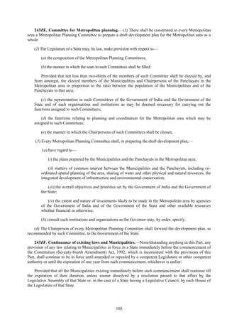 105
243ZE. Committee for Metropolitan planning.—(1) There shall be constituted in every Metropolitan
area a Metropolitan Planning Committee to prepare a draft development plan for the Metropolitan area as a
whole.
(2) The Legislature of a State may, by law, make provision with respect to—
(a) the composition of the Metropolitan Planning Committees;
(b) the manner in which the seats in such Committees shall be filled:
Provided that not less than two-thirds of the members of such Committee shall be elected by, and
from amongst, the elected members of the Municipalities and Chairpersons of the Panchayats in the
Metropolitan area in proportion to the ratio between the population of the Municipalities and of the
Panchayats in that area;
(c) the representation in such Committees of the Government of India and the Government of the
State and of such organisations and institutions as may be deemed necessary for carrying out the
functions assigned to such Committees;
(d) the functions relating to planning and coordination for the Metropolitan area which may be
assigned to such Committees;
(e) the manner in which the Chairpersons of such Committees shall be chosen.
(3) Every Metropolitan Planning Committee shall, in preparing the draft development plan,—
(a) have regard to—
(i) the plans prepared by the Municipalities and the Panchayats in the Metropolitan area;
(ii) matters of common interest between the Municipalities and the Panchayats, including co-
ordinated spatial planning of the area, sharing of water and other physical and natural resources, the
integrated development of infrastructure and environmental conservation;
(iii) the overall objectives and priorities set by the Government of India and the Government of
the State;
(iv) the extent and nature of investments likely to be made in the Metropolitan area by agencies
of the Government of India and of the Government of the State and other available resources
whether financial or otherwise;
(b) consult such institutions and organisations as the Governor may, by order, specify.
(4) The Chairperson of every Metropolitan Planning Committee shall forward the development plan, as
recommended by such Committee, to the Government of the State.
243ZF. Continuance of existing laws and Municipalities.—Notwithstanding anything in this Part, any
provision of any law relating to Municipalities in force in a State immediately before the commencement of
the Constitution (Seventy-fourth Amendment) Act, 1992, which is inconsistent with the provisions of this
Part, shall continue to be in force until amended or repealed by a competent Legislature or other competent
authority or until the expiration of one year from such commencement, whichever is earlier:
Provided that all the Municipalities existing immediately before such commencement shall continue till
the expiration of their duration, unless sooner dissolved by a resolution passed to that effect by the
Legislative Assembly of that State or, in the case of a State having a Legislative Council, by each House of
the Legislature of that State.
 