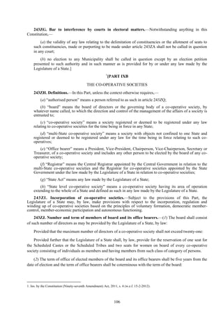 106
243ZG. Bar to interference by courts in electoral matters.—Notwithstanding anything in this
Constitution,—
(a) the validity of any law relating to the delimitation of constituencies or the allotment of seats to
such constituencies, made or purporting to be made under article 243ZA shall not be called in question
in any court;
(b) no election to any Municipality shall be called in question except by an election petition
presented to such authority and in such manner as is provided for by or under any law made by the
Legislature of a State.]
1
[PART IXB
THE CO-OPERATIVE SOCIETIES
243ZH. Definitions.—In this Part, unless the context otherwise requires,—
(a) ―authorised person‖ means a person referred to as such in article 243ZQ;
(b) ―board‖ means the board of directors or the governing body of a co-operative society, by
whatever name called, to which the direction and control of the management of the affairs of a society is
entrusted to;
(c) ―co-operative society‖ means a society registered or deemed to be registered under any law
relating to co-operative societies for the time being in force in any State;
(d) ―multi-State co-operative society‖ means a society with objects not confined to one State and
registered or deemed to be registered under any law for the time being in force relating to such co-
operatives;
(e) ―Office bearer‖ means a President, Vice-President, Chairperson, Vice-Chairperson, Secretary or
Treasurer, of a co-operative society and includes any other person to be elected by the board of any co-
operative society;
(f) ―Registrar‖ means the Central Registrar appointed by the Central Government in relation to the
multi-State co-operative societies and the Registrar for co-operative societies appointed by the State
Government under the law made by the Legislature of a State in relation to co-operative societies;
(g) ―State Act‖ means any law made by the Legislature of a State;
(h) ―State level co-operative society‖ means a co-operative society having its area of operation
extending to the whole of a State and defined as such in any law made by the Legislature of a State.
243ZI. Incorporation of co-operative societies.—Subject to the provisions of this Part, the
Legislature of a State may, by law, make provisions with respect to the incorporation, regulation and
winding up of co-operative societies based on the principles of voluntary formation, democratic member-
control, member-economic participation and autonomous functioning.
243ZJ. Number and term of members of board and its office bearers.—(1) The board shall consist
of such number of directors as may be provided by the Legislature of a State, by law:
Provided that the maximum number of directors of a co-operative society shall not exceed twenty-one:
Provided further that the Legislature of a State shall, by law, provide for the reservation of one seat for
the Scheduled Castes or the Scheduled Tribes and two seats for women on board of every co-operative
society consisting of individuals as members and having members from such class of category of persons.
(2) The term of office of elected members of the board and its office bearers shall be five years from the
date of election and the term of office bearers shall be coterminous with the term of the board:
1. Ins. by the Constitution (Ninety-seventh Amendment) Act, 2011, s. 4 (w.e.f. 15-2-2012).
 