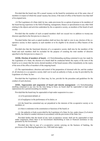 107
Provided that the board may fill a casual vacancy on the board by nomination out of the same class of
members in respect of which the casual vacancy has arisen, if the term of office of the board is less than half
of its original term.
(3) The Legislature of a State shall, by law, make provisions for co-option of persons to be members of
the board having experience in the field of banking, management, finance or specialisation in any other field
relating to the objects and activities undertaken by the co-operative society, as members of the board of such
society:
Provided that the number of such co-opted members shall not exceed two in addition to twenty-one
directors specified in the first proviso to clause (1):
Provided further that such co-opted members shall not have the right to vote in any election of the co-
operative society in their capacity as such member or to be eligible to be elected as office bearers of the
board:
Provided also that the functional directors of a co-operative society shall also be the members of the
board and such members shall be excluded for the purpose of counting the total number of directors
specified in the first proviso to clause (1).
243ZK. Election of members of board.—(1) Notwithstanding anything contained in any law made by
the Legislature of a State, the election of a board shall be conducted before the expiry of the term of the
board so as to ensure that the newly elected members of the board assume office immediately on the expiry
of the term of the office of members of the outgoing board.
(2) The superintendence, direction and control of the preparation of electoral rolls for, and the conduct
of, all elections to a co-operative society shall vest in such an authority or body, as may be provided by the
Legislature of a State, by law:
Provided that the Legislature of a State may, by law, provide for the procedure and guidelines for the
conduct of such elections.
243ZL. Supersession and suspension of board and interim management.—(1) Notwithstanding
anything contained in any law for the time being in force, no board shall be superseded or kept under
supersession for a period exceeding six months:
Provided that the board may be superseded or kept under suspension in a case—
(i) of its persistent default; or
(ii) of negligence in the performance of its duties; or
(iii) the board has committed any act prejudicial to the interests of the co-operative society or its
members; or
(iv) there is stalemate in the constitution or functions of the board; or
(v) the authority or body as provided by the Legislature of a State, by law, under clause (2) of article
243ZK, has failed to conduct elections in accordance with the provisions of the State Act:
Provided further that the board of any such co-operative society shall not be superseded or kept
under suspension where there is no Government shareholding or loan or financial assistance or any
guarantee by the Government:
Provided also that in case of a co-operative society carrying on the business of banking, the
provisions of the Banking Regulation Act, 1949 shall also apply:
 