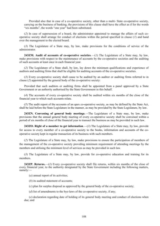 108
Provided also that in case of a co-operative society, other than a multi- State co-operative society,
carrying on the business of banking, the provisions of this clause shall have the effect as if for the words
―six months‖, the words ―one year‖ had been substituted.
(2) In case of supersession of a board, the administrator appointed to manage the affairs of such co-
operative society shall arrange for conduct of elections within the period specified in clause (1) and hand
over the management to the elected board.
(3) The Legislature of a State may, by law, make provisions for the conditions of service of the
administrator.
243ZM. Audit of accounts of co-operative societies.—(1) The Legislature of a State may, by law,
make provisions with respect to the maintenance of accounts by the co-operative societies and the auditing
of such accounts at least once in each financial year.
(2) The Legislature of a State shall, by law, lay down the minimum qualifications and experience of
auditors and auditing firms that shall be eligible for auditing accounts of the co-operative societies.
(3) Every co-operative society shall cause to be audited by an auditor or auditing firms referred to in
clause (2) appointed by the general body of the co-operative society:
Provided that such auditors or auditing firms shall be appointed from a panel approved by a State
Government or an authority authorised by the State Government in this behalf.
(4) The accounts of every co-operative society shall be audited within six months of the close of the
financial year to which such accounts relate.
(5) The audit report of the accounts of an apex co-operative society, as may be defined by the State Act,
shall be laid before the State Legislature in the manner, as may be provided by the State Legislature, by law.
243ZN. Convening of general body meetings.—The Legislature of a State may, by law, make
provisions that the annual general body meeting of every co-operative society shall be convened within a
period of six months of close of the financial year to transact the business as may be provided in such law.
243ZO. Right of a member to get information.—(1) The Legislature of a State may, by law, provide
for access to every member of a co-operative society to the books, information and accounts of the co-
operative society kept in regular transaction of its business with such members.
(2) The Legislature of a State may, by law, make provisions to ensure the participation of members of
the management of the co-operative society providing minimum requirement of attending meetings by the
members and utilising the minimum level of services as may be provided in such law.
(3) The Legislature of a State may, by law, provide for co-operative education and training for its
members.
243ZP. Returns.—(1) Every co-operative society shall file returns, within six months of the close of
every financial year, to the authority designated by the State Government including the following matters,
namely:—
(a) annual report of its activities;
(b) its audited statement of accounts;
(c) plan for surplus disposal as approved by the general body of the co-operative society;
(d) list of amendments to the bye-laws of the co-operative society, if any;
(e) declaration regarding date of holding of its general body meeting and conduct of elections when
due; and
 