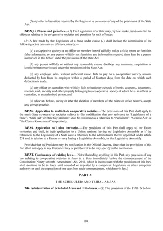 109
(f) any other information required by the Registrar in pursuance of any of the provisions of the State
Act.
243ZQ. Offences and penalties.—(1) The Legislature of a State may, by law, make provisions for the
offences relating to the co-operative societies and penalties for such offences.
(2) A law made by the Legislature of a State under clause (1) shall include the commission of the
following act or omission as offences, namely:—
(a) a co-operative society or an officer or member thereof wilfully makes a false return or furnishes
false information, or any person wilfully not furnishes any information required from him by a person
authorised in this behalf under the provisions of the State Act;
(b) any person wilfully or without any reasonable excuse disobeys any summons, requisition or
lawful written order issued under the provisions of the State Act;
(c) any employer who, without sufficient cause, fails to pay to a co-operative society amount
deducted by him from its employee within a period of fourteen days from the date on which such
deduction is made;
(d) any officer or custodian who wilfully fails to handover custody of books, accounts, documents,
records, cash, security and other property belonging to a co-operative society of which he is an officer or
custodian, to an authorised person; and
(e) whoever, before, during or after the election of members of the board or office bearers, adopts
any corrupt practice.
243ZR. Application to multi-State co-operative societies.—The provisions of this Part shall apply to
the multi-State co-operative societies subject to the modification that any reference to ―Legislature of a
State‖, ―State Act‖ or State Government‖ shall be construed as a reference to ―Parliament‖, ―Central Act‖ or
―the Central Government‖ respectively.
243ZS. Application to Union territories.—The provisions of this Part shall apply to the Union
territories and shall, in their application to a Union territory, having no Legislative Assembly as if the
references to the Legislature of a State were a reference to the administrator thereof appointed under article
239 and, in relation to a Union territory having a Legislative Assembly, to that Legislative Assembly:
Provided that the President may, by notification in the Official Gazette, direct that the provisions of this
Part shall not apply to any Union territory or part thereof as he may specify in the notification.
243ZT. Continuance of existing laws.— Notwithstanding anything in this Part, any provision of any
law relating to co-operative societies in force in a State immediately before the commencement of the
Constitution (Ninety-seventh Amendment) Act, 2011, which is inconsistent with the provisions of this Part,
shall continue to be in force until amended or repealed by a competent Legislature or other competent
authority or until the expiration of one year from such commencement, whichever is less.]
PART X
THE SCHEDULED AND TRIBAL AREAS
244. Administration of Scheduled Areas and tribal areas.—(1) The provisions of the Fifth Schedule
 