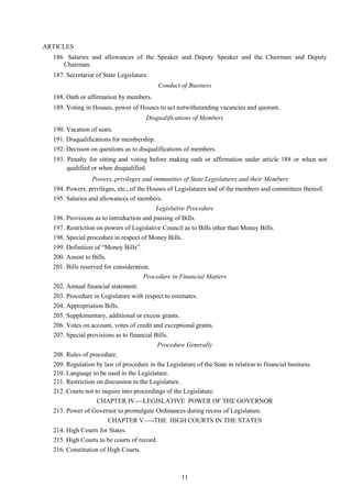 11
ARTICLES
186. Salaries and allowances of the Speaker and Deputy Speaker and the Chairman and Deputy
Chairman.
187. Secretariat of State Legislature.
Conduct of Business
188. Oath or affirmation by members.
189. Voting in Houses, power of Houses to act notwithstanding vacancies and quorum.
Disqualifications of Members
190. Vacation of seats.
191. Disqualifications for membership.
192. Decision on questions as to disqualifications of members.
193. Penalty for sitting and voting before making oath or affirmation under article 188 or when not
qualified or when disqualified.
Powers, privileges and immunities of State Legislatures and their Members
194. Powers, privileges, etc., of the Houses of Legislatures and of the members and committees thereof.
195. Salaries and allowances of members.
Legislative Procedure
196. Provisions as to introduction and passing of Bills.
197. Restriction on powers of Legislative Council as to Bills other than Money Bills.
198. Special procedure in respect of Money Bills.
199. Definition of ―Money Bills‖.
200. Assent to Bills.
201. Bills reserved for consideration.
Procedure in Financial Matters
202. Annual financial statement.
203. Procedure in Legislature with respect to estimates.
204. Appropriation Bills.
205. Supplementary, additional or excess grants.
206. Votes on account, votes of credit and exceptional grants.
207. Special provisions as to financial Bills.
Procedure Generally
208. Rules of procedure.
209. Regulation by law of procedure in the Legislature of the State in relation to financial business.
210. Language to be used in the Legislature.
211. Restriction on discussion in the Legislature.
212. Courts not to inquire into proceedings of the Legislature.
CHAPTER IV.LEGISLATIVE POWER OF THE GOVERNOR
213. Power of Governor to promulgate Ordinances during recess of Legislature.
CHAPTER V.-THE HIGH COURTS IN THE STATES
214. High Courts for States.
215. High Courts to be courts of record.
216. Constitution of High Courts.
 
