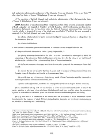 110
shall apply to the administration and control of the Scheduled Areas and Scheduled Tribes in any State1
***
other than 2
[the States of Assam, 3
[4
[Meghalaya, Tripura and Mizoram.]]]
(2) The provisions of the Sixth Schedule shall apply to the administration of the tribal areas in the States
of Assam, 5
[, 6
[Meghalaya, Tripura and Mizoram].
7
[244A. Formation of an autonomous State comprising certain tribal areas in Assam and creation
of local Legislature or Council of Ministers or both therefor.—(1) Notwithstanding anything in this
Constitution, Parliament may, by law, form within the State of Assam an autonomous State comprising
(whether wholly or in part) all or any of the tribal areas specified in 8
[Part I] of the table appended to
paragraph 20 of the Sixth Schedule and create therefor—
(a) a body, whether elected or partly nominated and partly elected, to function as a Legislature for
the autonomous State, or
(b) a Council of Ministers,
or both with such constitution, powers and functions, in each case, as may be specified in the law.
(2) Any such law as is referred to in clause (1) may, in particular,—
(a) specify the matters enumerated in the State List or the Concurrent List with respect to which the
Legislature of the autonomous State shall have power to make laws for the whole or any part thereof,
whether to the exclusion of the Legislature of the State of Assam or otherwise;
(b) define the matters with respect to which the executive power of the autonomous State shall
extend;
(c) provide that any tax levied by the State of Assam shall be assigned to the autonomous State in so
far as the proceeds thereof are attributable to the autonomous State;
(d) provide that any reference to a State in any article of this Constitution shall be construed as
including a reference to the autonomous State; and
(e) make such supplemental, incidental and consequential provisions as may be deemed necessary.
(3) An amendment of any such law as aforesaid in so far as such amendment relates to any of the
matters specified in sub-clause (a) or sub-clause (b) of clause (2) shall have no effect unless the amendment
is passed in each House of Parliament by not less than two-thirds of the members present and voting.
(4) Any such law as is referred to in this article shall not be deemed to be an amendment of this
Constitution for the purposes of article 368 notwithstanding that it contains any provision which amends or
has the effect of amending this Constitution.]
1. The words and letters ―specified in Part A and Part B of the First Schedule‖ omitted by the Constitution (Seventh Amendment)
Act, 1956, s.29 and Sch. (w.e.f. 1-11-1956).
2.Subs. by the North Eastern Areas (Reorganisation) Act,1971 (81 of 1971), s. 71, for ―the State of Assam‖ (w.e.f. 21-1-1972).
3.Subs. by the Constitution (Forty-ninth Amendment) Act, 1984, s. 2 for ―and Meghalaya‖ (w.e.f. 1-4-1985).
4.Subs. by the State of Mizoram Act, 1986 (34 of 1986), s. 39, for ―Meghalaya and Tripura‖ (w.e.f. 20-2-1987).
5. Subs. by the Constitution (Forty-ninth Amendment) Act, 1984, s. 2, for ―and Meghalaya‖ (w.e.f. 1-4-1985).
6. Subs. by the State of Mizoram Act, 1986 (34 of 1986), s. 39, for ―Meghalaya and Tripura and the Union territory of Mizoram‖
(w.e.f. 20-2-1987).
7.Ins. by the Constitution (Twenty-second Amendment) Act, 1969, s. 2 (w.e.f. 25-9-1969).
8. Subs. by the North Eastern Areas (Reorganisation) Act, 1971 (81 of 1971), s. 71, for ―Part A‖ (w.e.f. 21-1-1972).
 