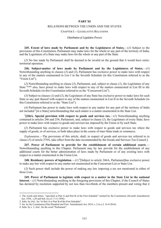 111
PART XI
RELATIONS BETWEEN THE UNION AND THE STATES
CHAPTER I.—LEGISLATIVE RELATIONS
Distributionof LegislativePowers
245. Extent of laws made by Parliament and by the Legislatures of States.—(1) Subject to the
provisions of this Constitution, Parliament may make laws for the whole or any part of the territory of India,
and the Legislature of a State may make laws for the whole or any part of the State.
(2) No law made by Parliament shall be deemed to be invalid on the ground that it would have extra-
territorial operation.
246. Subject-matter of laws made by Parliament and by the Legislatures of States.—(1)
Notwithstanding anything in clauses (2) and (3), Parliament has exclusive power to make laws with respect
to any of the matters enumerated in List I in the Seventh Schedule (in this Constitution referred to as the
―Union List‖).
(2) Notwithstanding anything in clause (3), Parliament, and, subject to clause (1), the Legislature of any
State 1
*** also, have power to make laws with respect to any of the matters enumerated in List III in the
Seventh Schedule (in this Constitution referred to as the ―Concurrent List‖).
(3) Subject to clauses (1) and (2), the Legislature of any State has exclusive power to make laws for such
State or any part thereof with respect to any of the matters enumerated in List II in the Seventh Schedule (in
this Constitution referred to as the ―State List‖).
(4) Parliament has power to make laws with respect to any matter for any part of the territory of India
not included 2
[in a State] notwithstanding that such matter is a matter enumerated in the State List.
3
[246A. Special provision with respect to goods and services tax.—(1) Notwithstanding anything
contained in articles 246 and 254, Parliament, and, subject to clause (2), the Legislature of every State, have
power to make laws with respect to goods and services tax imposed by the Union or by such State.
(2) Parliament has exclusive power to make laws with respect to goods and services tax where the
supply of goods, or of services, or both takes place in the course of inter-State trade or commerce.
Explanation.—The provisions of this article, shall, in respect of goods and services tax referred to in
clause (5) of article 279A, take effect from the date recommended by the Goods and Services Tax Council.]
247. Power of Parliament to provide for the establishment of certain additional courts.—
Notwithstanding anything in this Chapter, Parliament may by law provide for the establishment of any
additional courts for the better administration of laws made by Parliament or of any existing laws with
respect to a matter enumerated in the Union List.
248. Residuary powers of legislation.—(1) 4
[Subject to article 246A, Parliament]has exclusive power
to make any law with respect to any matter not enumerated in the Concurrent List or State List.
(2) Such power shall include the power of making any law imposing a tax not mentioned in either of
those Lists.
249. Power of Parliament to legislate with respect to a matter in the State List in the national
interest.—(1) Notwithstanding anything in the foregoing provisions of this Chapter, if the Council of States
has declared by resolution supported by not less than two-thirds of the members present and voting that it
1. The words and letters ―specified in Part A and Part B of the First Schedule‖ omitted by the Constitution (Seventh Amendment)
Act, 1956, s.29 and Sch. (w.e.f. 1-11-1956).
2. Subs. by ibid., for ―in Part A or Part B of the First Schedule‖.
3. Ins. by the Constitution (One Hundred and First Amendment) Act, 2016, s. 2 (w.e.f. 16-9-2016).
4. Subs. by s. 3, ibid., for the word ―Parliament‖.
 