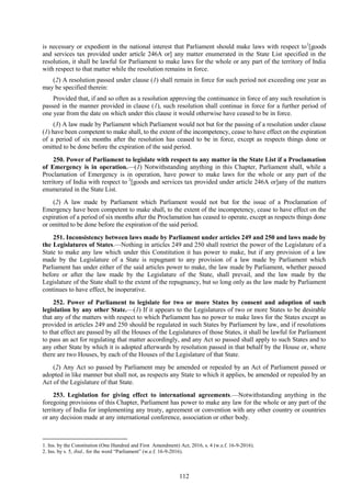 112
is necessary or expedient in the national interest that Parliament should make laws with respect to1
[goods
and services tax provided under article 246A or] any matter enumerated in the State List specified in the
resolution, it shall be lawful for Parliament to make laws for the whole or any part of the territory of India
with respect to that matter while the resolution remains in force.
(2) A resolution passed under clause (1) shall remain in force for such period not exceeding one year as
may be specified therein:
Provided that, if and so often as a resolution approving the continuance in force of any such resolution is
passed in the manner provided in clause (1), such resolution shall continue in force for a further period of
one year from the date on which under this clause it would otherwise have ceased to be in force.
(3) A law made by Parliament which Parliament would not but for the passing of a resolution under clause
(1) have been competent to make shall, to the extent of the incompetency, cease to have effect on the expiration
of a period of six months after the resolution has ceased to be in force, except as respects things done or
omitted to be done before the expiration of the said period.
250. Power of Parliament to legislate with respect to any matter in the State List if a Proclamation
of Emergency is in operation.—(1) Notwithstanding anything in this Chapter, Parliament shall, while a
Proclamation of Emergency is in operation, have power to make laws for the whole or any part of the
territory of India with respect to 2
[goods and services tax provided under article 246A or]any of the matters
enumerated in the State List.
(2) A law made by Parliament which Parliament would not but for the issue of a Proclamation of
Emergency have been competent to make shall, to the extent of the incompetency, cease to have effect on the
expiration of a period of six months after the Proclamation has ceased to operate, except as respects things done
or omitted to be done before the expiration of the said period.
251. Inconsistency between laws made by Parliament under articles 249 and 250 and laws made by
the Legislatures of States.—Nothing in articles 249 and 250 shall restrict the power of the Legislature of a
State to make any law which under this Constitution it has power to make, but if any provision of a law
made by the Legislature of a State is repugnant to any provision of a law made by Parliament which
Parliament has under either of the said articles power to make, the law made by Parliament, whether passed
before or after the law made by the Legislature of the State, shall prevail, and the law made by the
Legislature of the State shall to the extent of the repugnancy, but so long only as the law made by Parliament
continues to have effect, be inoperative.
252. Power of Parliament to legislate for two or more States by consent and adoption of such
legislation by any other State.—(1) If it appears to the Legislatures of two or more States to be desirable
that any of the matters with respect to which Parliament has no power to make laws for the States except as
provided in articles 249 and 250 should be regulated in such States by Parliament by law, and if resolutions
to that effect are passed by all the Houses of the Legislatures of those States, it shall be lawful for Parliament
to pass an act for regulating that matter accordingly, and any Act so passed shall apply to such States and to
any other State by which it is adopted afterwards by resolution passed in that behalf by the House or, where
there are two Houses, by each of the Houses of the Legislature of that State.
(2) Any Act so passed by Parliament may be amended or repealed by an Act of Parliament passed or
adopted in like manner but shall not, as respects any State to which it applies, be amended or repealed by an
Act of the Legislature of that State.
253. Legislation for giving effect to international agreements.—Notwithstanding anything in the
foregoing provisions of this Chapter, Parliament has power to make any law for the whole or any part of the
territory of India for implementing any treaty, agreement or convention with any other country or countries
or any decision made at any international conference, association or other body.
1. Ins. by the Constitution (One Hundred and First Amendment) Act, 2016, s. 4 (w.e.f. 16-9-2016).
2. Ins. by s. 5, ibid., for the word ―Parliament‖ (w.e.f. 16-9-2016).
 