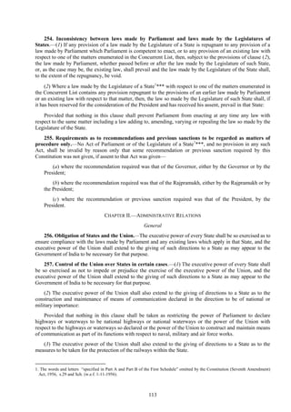 113
254. Inconsistency between laws made by Parliament and laws made by the Legislatures of
States.—(1) If any provision of a law made by the Legislature of a State is repugnant to any provision of a
law made by Parliament which Parliament is competent to enact, or to any provision of an existing law with
respect to one of the matters enumerated in the Concurrent List, then, subject to the provisions of clause (2),
the law made by Parliament, whether passed before or after the law made by the Legislature of such State,
or, as the case may be, the existing law, shall prevail and the law made by the Legislature of the State shall,
to the extent of the repugnancy, be void.
(2) Where a law made by the Legislature of a State1
*** with respect to one of the matters enumerated in
the Concurrent List contains any provision repugnant to the provisions of an earlier law made by Parliament
or an existing law with respect to that matter, then, the law so made by the Legislature of such State shall, if
it has been reserved for the consideration of the President and has received his assent, prevail in that State:
Provided that nothing in this clause shall prevent Parliament from enacting at any time any law with
respect to the same matter including a law adding to, amending, varying or repealing the law so made by the
Legislature of the State.
255. Requirements as to recommendations and previous sanctions to be regarded as matters of
procedure only.—No Act of Parliament or of the Legislature of a State1
***, and no provision in any such
Act, shall be invalid by reason only that some recommendation or previous sanction required by this
Constitution was not given, if assent to that Act was given—
(a) where the recommendation required was that of the Governor, either by the Governor or by the
President;
(b) where the recommendation required was that of the Rajpramukh, either by the Rajpramukh or by
the President;
(c) where the recommendation or previous sanction required was that of the President, by the
President.
CHAPTER II.—ADMINISTRATIVE RELATIONS
General
256. Obligation of States and the Union.—The executive power of every State shall be so exercised as to
ensure compliance with the laws made by Parliament and any existing laws which apply in that State, and the
executive power of the Union shall extend to the giving of such directions to a State as may appear to the
Government of India to be necessary for that purpose.
257. Control of the Union over States in certain cases.—(1) The executive power of every State shall
be so exercised as not to impede or prejudice the exercise of the executive power of the Union, and the
executive power of the Union shall extend to the giving of such directions to a State as may appear to the
Government of India to be necessary for that purpose.
(2) The executive power of the Union shall also extend to the giving of directions to a State as to the
construction and maintenance of means of communication declared in the direction to be of national or
military importance:
Provided that nothing in this clause shall be taken as restricting the power of Parliament to declare
highways or waterways to be national highways or national waterways or the power of the Union with
respect to the highways or waterways so declared or the power of the Union to construct and maintain means
of communication as part of its functions with respect to naval, military and air force works.
(3) The executive power of the Union shall also extend to the giving of directions to a State as to the
measures to be taken for the protection of the railways within the State.
1. The words and letters ―specified in Part A and Part B of the First Schedule‖ omitted by the Constitution (Seventh Amendment)
Act, 1956, s.29 and Sch. (w.e.f. 1-11-1956).
 