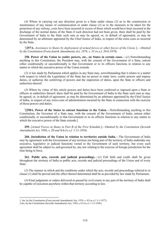 114
(4) Where in carrying out any direction given to a State under clause (2) as to the construction or
maintenance of any means of communication or under clause (3) as to the measures to be taken for the
protection of any railway, costs have been incurred in excess of those which would have been incurred in the
discharge of the normal duties of the State if such direction had not been given, there shall be paid by the
Government of India to the State such sum as may be agreed, or, in default of agreement, as may be
determined by an arbitrator appointed by the Chief Justice of India, in respect of the extra costs so incurred
by the State.
1
[257A. Assistance to States by deployment of armed forces or other forces of the Union.].—Omitted
by the Constitution (Forty-fourth Amendment) Act, 1978, s. 33 (w.e.f. 20-6-1979).
258. Power of the Union to confer powers, etc., on States in certain cases.—(1) Notwithstanding
anything in this Constitution, the President may, with the consent of the Government of a State, entrust
either conditionally or unconditionally to that Government or to its officers functions in relation to any
matter to which the executive power of the Union extends.
(2) A law made by Parliament which applies in any State may, notwithstanding that it relates to a matter
with respect to which the Legislature of the State has no power to make laws, confer powers and impose
duties, or authorise the conferring of powers and the imposition of duties, upon the State or officers and
authorities thereof.
(3) Where by virtue of this article powers and duties have been conferred or imposed upon a State or
officers or authorities thereof, there shall be paid by the Government of India to the State such sum as may
be agreed, or, in default of agreement, as may be determined by an arbitrator appointed by the Chief Justice
of India, in respect of any extra costs of administration incurred by the State in connection with the exercise
of those powers and duties.
2
[258A. Power of the States to entrust functions to the Union.—Notwithstanding anything in this
Constitution, the Governor of a State may, with the consent of the Government of India, entrust either
conditionally or unconditionally to that Government or to its officers functions in relation to any matter to
which the executive power of the State extends.]
259. [Armed Forces in States in Part B of the First Schedule.]—Omitted by the Constitution (Seventh
Amendment) Act, 1956, s. 29 and Sch.(w.e.f. 1-11-1956).
260. Jurisdiction of the Union in relation to territories outside India.—The Government of India
may by agreement with the Government of any territory not being part of the territory of India undertake any
executive, legislative or judicial functions vested in the Government of such territory, but every such
agreement shall be subject to, and governed by, any law relating to the exercise of foreign jurisdiction for the
time being in force.
261. Public acts, records and judicial proceedings.—(1) Full faith and credit shall be given
throughout the territory of India to public acts, records and judicial proceedings of the Union and of every
State.
(2) The manner in which and the conditions under which the acts, records and proceedings referred to in
clause (1) shall be proved and the effect thereof determined shall be as provided by law made by Parliament.
(3) Final judgments or orders delivered or passed by civil courts in any part of the territory of India shall
be capable of execution anywhere within that territory according to law.
1. Ins. by the Constitution (Forty-second Amendment) Act, 1976, s. 43 (w.e.f. 3-1-1977).
2.Ins. by the Constitution (Seventh Amendment) Act, 1956, s.18 (w.e.f. 1-11-1956).
 