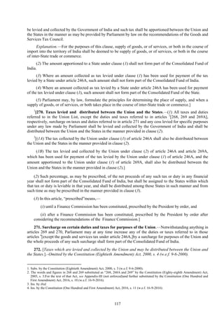 117
be levied and collected by the Government of India and such tax shall be apportioned between the Union and
the States in the manner as may be provided by Parliament by law on the recommendations of the Goods and
Services Tax Council.
Explanation.—For the purposes of this clause, supply of goods, or of services, or both in the course of
import into the territory of India shall be deemed to be supply of goods, or of services, or both in the course
of inter-State trade or commerce.
(2) The amount apportioned to a State under clause (1) shall not form part of the Consolidated Fund of
India.
(3) Where an amount collected as tax levied under clause (1) has been used for payment of the tax
levied by a State under article 246A, such amount shall not form part of the Consolidated Fund of India.
(4) Where an amount collected as tax levied by a State under article 246A has been used for payment
of the tax levied under clause (1), such amount shall not form part of the Consolidated Fund of the State.
(5) Parliament may, by law, formulate the principles for determining the place of supply, and when a
supply of goods, or of services, or both takes place in the course of inter-State trade or commerce.]
1
[270. Taxes levied and distributed between the Union and the States.—(1) All taxes and duties
referred to in the Union List, except the duties and taxes referred to in articles 2
[268, 269 and 269A],
respectively, surcharge on taxes and duties referred to in article 271 and any cess levied for specific purposes
under any law made by Parliament shall be levied and collected by the Government of India and shall be
distributed between the Union and the States in the manner provided in clause (2).
3
[(1A) The tax collected by the Union under clause (1) of article 246A shall also be distributed between
the Union and the States in the manner provided in clause (2).
(1B) The tax levied and collected by the Union under clause (2) of article 246A and article 269A,
which has been used for payment of the tax levied by the Union under clause (1) of article 246A, and the
amount apportioned to the Union under clause (1) of article 269A, shall also be distributed between the
Union and the States in the manner provided in clause (2).]
(2) Such percentage, as may be prescribed, of the net proceeds of any such tax or duty in any financial
year shall not form part of the Consolidated Fund of India, but shall be assigned to the States within which
that tax or duty is leviable in that year, and shall be distributed among those States in such manner and from
such time as may be prescribed in the manner provided in clause (3).
(3) In this article, ―prescribed‖means,—
(i) until a Finance Commission has been constituted, prescribed by the President by order, and
(ii) after a Finance Commission has been constituted, prescribed by the President by order after
considering the recommendations of the Finance Commission.]
271. Surcharge on certain duties and taxes for purposes of the Union.—Notwithstanding anything in
articles 269 and 270, Parliament may at any time increase any of the duties or taxes referred to in those
articles 4
[except the goods and services tax under article 246A,]by a surcharge for purposes of the Union and
the whole proceeds of any such surcharge shall form part of the Consolidated Fund of India.
272. [Taxes which are levied and collected by the Union and may be distributed between the Union and
the States.].–Omitted by the Constitution (Eightieth Amendment) Act, 2000, s. 4 (w.e.f. 9-6-2000).
1. Subs. by the Constitution (Eightieth Amendment) Act, 2000, s. 3 (w.e.f. 9-6-2000).
2. The words and figures in 268 and 269 substituted as ―268, 268A and 269‖ by the Constitution (Eighty-eighth Amendment) Act,
2003, s. 3.For the text of that Act, see Appendix-III (not enforced)and further substituted by the Constitution (One Hundred and
First Amendment) Act, 2016, s. 10 (w.e.f. 16-9-2016).
3. Ins. by ibid.
4. Ins. by the Constitution (One Hundred and First Amendment) Act, 2016, s. 11 (w.e.f. 16-9-2016).
 