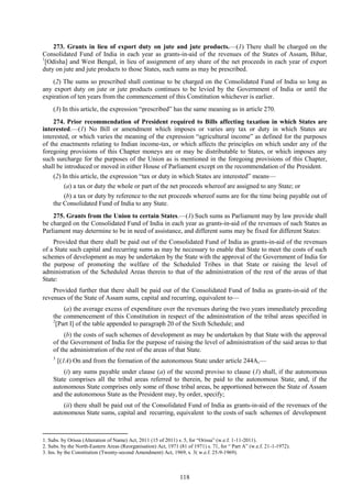 118
273. Grants in lieu of export duty on jute and jute products.—(1) There shall be charged on the
Consolidated Fund of India in each year as grants-in-aid of the revenues of the States of Assam, Bihar,
1
[Odisha] and West Bengal, in lieu of assignment of any share of the net proceeds in each year of export
duty on jute and jute products to those States, such sums as may be prescribed.
(2) The sums so prescribed shall continue to be charged on the Consolidated Fund of India so long as
any export duty on jute or jute products continues to be levied by the Government of India or until the
expiration of ten years from the commencement of this Constitution whichever is earlier.
(3) In this article, the expression ―prescribed‖ has the same meaning as in article 270.
274. Prior recommendation of President required to Bills affecting taxation in which States are
interested.—(1) No Bill or amendment which imposes or varies any tax or duty in which States are
interested, or which varies the meaning of the expression ―agricultural income‖ as defined for the purposes
of the enactments relating to Indian income-tax, or which affects the principles on which under any of the
foregoing provisions of this Chapter moneys are or may be distributable to States, or which imposes any
such surcharge for the purposes of the Union as is mentioned in the foregoing provisions of this Chapter,
shall be introduced or moved in either House of Parliament except on the recommendation of the President.
(2) In this article, the expression ―tax or duty in which States are interested‖ means—
(a) a tax or duty the whole or part of the net proceeds whereof are assigned to any State; or
(b) a tax or duty by reference to the net proceeds whereof sums are for the time being payable out of
the Consolidated Fund of India to any State.
275. Grants from the Union to certain States.—(1) Such sums as Parliament may by law provide shall
be charged on the Consolidated Fund of India in each year as grants-in-aid of the revenues of such States as
Parliament may determine to be in need of assistance, and different sums may be fixed for different States:
Provided that there shall be paid out of the Consolidated Fund of India as grants-in-aid of the revenues
of a State such capital and recurring sums as may be necessary to enable that State to meet the costs of such
schemes of development as may be undertaken by the State with the approval of the Government of India for
the purpose of promoting the welfare of the Scheduled Tribes in that State or raising the level of
administration of the Scheduled Areas therein to that of the administration of the rest of the areas of that
State:
Provided further that there shall be paid out of the Consolidated Fund of India as grants-in-aid of the
revenues of the State of Assam sums, capital and recurring, equivalent to—
(a) the average excess of expenditure over the revenues during the two years immediately preceding
the commencement of this Constitution in respect of the administration of the tribal areas specified in
2
[Part I] of the table appended to paragraph 20 of the Sixth Schedule; and
(b) the costs of such schemes of development as may be undertaken by that State with the approval
of the Government of India for the purpose of raising the level of administration of the said areas to that
of the administration of the rest of the areas of that State.
31
[(1A) On and from the formation of the autonomous State under article 244A,—
(i) any sums payable under clause (a) of the second proviso to clause (1) shall, if the autonomous
State comprises all the tribal areas referred to therein, be paid to the autonomous State, and, if the
autonomous State comprises only some of those tribal areas, be apportioned between the State of Assam
and the autonomous State as the President may, by order, specify;
(ii) there shall be paid out of the Consolidated Fund of India as grants-in-aid of the revenues of the
autonomous State sums, capital and recurring, equivalent to the costs of such schemes of development
1. Subs. by Orissa (Alteration of Name) Act, 2011 (15 of 2011) s. 5, for ―Orissa‖ (w.e.f. 1-11-2011).
2. Subs. by the North-Eastern Areas (Reorganisation) Act, 1971 (81 of 1971) s. 71, for ― Part A‖ (w.e.f. 21-1-1972).
3. Ins. by the Constitution (Twenty-second Amendment) Act, 1969, s. 3( w.e.f. 25-9-1969).
 